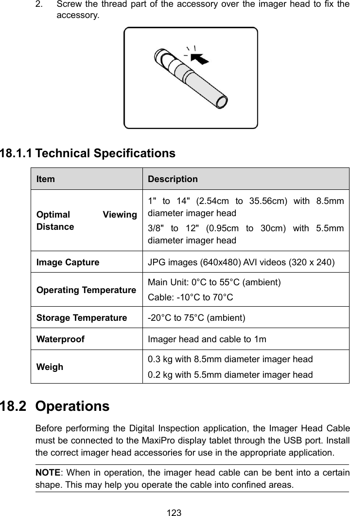 1232. Screw the thread part of the accessory over the imager head to fix theaccessory.18.1.1 Technical SpecificationsItemDescriptionOptimal ViewingDistance1" to 14" (2.54cm to 35.56cm) with 8.5mmdiameter imager head3/8" to 12" (0.95cm to 30cm) with 5.5mmdiameter imager headImage CaptureJPG images (640x480) AVI videos (320 x 240)Operating TemperatureMain Unit: 0&deg;C to 55&deg;C (ambient)Cable: -10&deg;C to 70&deg;CStorage Temperature-20&deg;C to 75&deg;C (ambient)WaterproofImager head and cable to 1mWeigh0.3 kg with 8.5mm diameter imager head0.2 kg with 5.5mm diameter imager head18.2 OperationsBefore performing the Digital Inspection application, the Imager Head Cablemust be connected to the MaxiPro display tablet through the USB port. Installthe correct imager head accessories for use in the appropriate application.NOTE: When in operation, the imager head cable can be bent into a certainshape. This may help you operate the cable into confined areas.