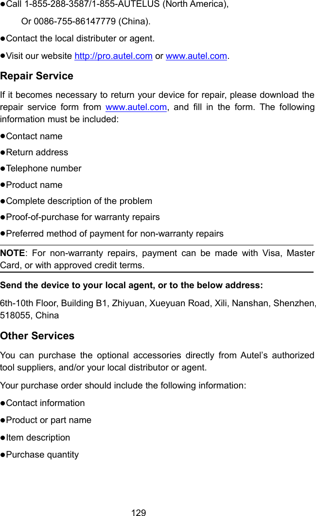 129Call 1-855-288-3587/1-855-AUTELUS (North America),Or 0086-755-86147779 (China).Contact the local distributer or agent.Visit our website http://pro.autel.com or www.autel.com.Repair ServiceIf it becomes necessary to return your device for repair, please download therepair service form from www.autel.com, and fill in the form. The followinginformation must be included:Contact nameReturn addressTelephone numberProduct nameComplete description of the problemProof-of-purchase for warranty repairsPreferred method of payment for non-warranty repairsNOTE: For non-warranty repairs, payment can be made with Visa, MasterCard, or with approved credit terms.Send the device to your local agent, or to the below address:6th-10th Floor, Building B1, Zhiyuan, Xueyuan Road, Xili, Nanshan, Shenzhen,518055, ChinaOther ServicesYou can purchase the optional accessories directly from Autel&rsquo;s authorizedtool suppliers, and/or your local distributor or agent.Your purchase order should include the following information:Contact informationProduct or part nameItem descriptionPurchase quantity
