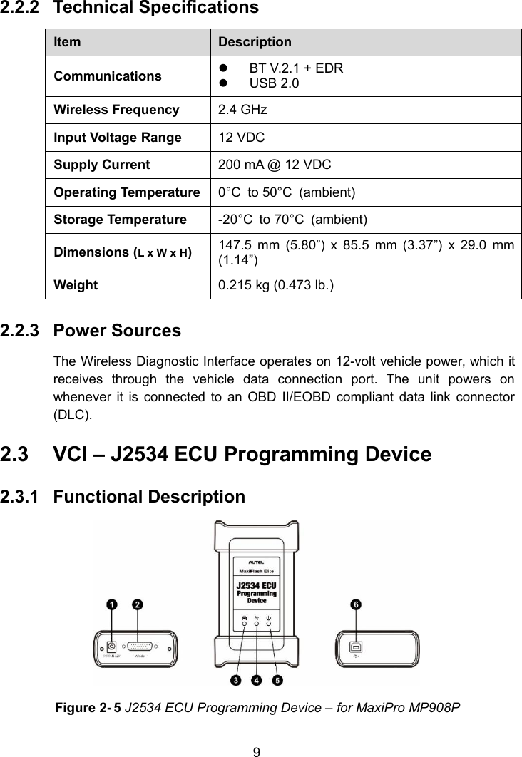 92.2.2 Technical SpecificationsItemDescriptionCommunicationsBT V.2.1 + EDRUSB 2.0Wireless Frequency2.4 GHzInput Voltage Range12 VDCSupply Current200 mA @ 12 VDCOperating Temperature0&deg;C to 50&deg;C (ambient)Storage Temperature-20&deg;C to 70&deg;C (ambient)Dimensions (L x W x H)147.5 mm (5.80&rdquo;) x 85.5 mm (3.37&rdquo;) x 29.0 mm(1.14&rdquo;)Weight0.215 kg (0.473 lb.)2.2.3 Power SourcesThe Wireless Diagnostic Interface operates on 12-volt vehicle power, which itreceives through the vehicle data connection port. The unit powers onwhenever it is connected to an OBD II/EOBD compliant data link connector(DLC).2.3 VCI &ndash; J2534 ECU Programming Device2.3.1 Functional DescriptionFigure 2- 5 J2534 ECU Programming Device &ndash; for MaxiPro MP908P