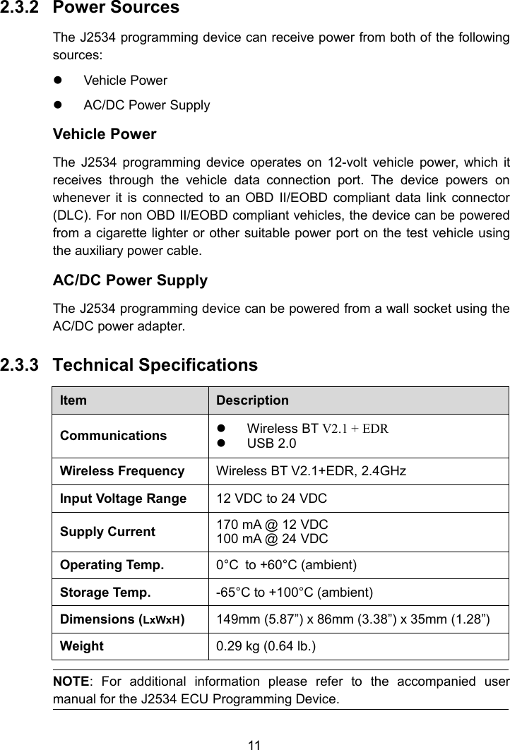 112.3.2 Power SourcesThe J2534 programming device can receive power from both of the followingsources:Vehicle PowerAC/DC Power SupplyVehicle PowerThe J2534 programming device operates on 12-volt vehicle power, which itreceives through the vehicle data connection port. The device powers onwhenever it is connected to an OBD II/EOBD compliant data link connector(DLC). For non OBD II/EOBD compliant vehicles, the device can be poweredfrom a cigarette lighter or other suitable power port on the test vehicle usingthe auxiliary power cable.AC/DC Power SupplyThe J2534 programming device can be powered from a wall socket using theAC/DC power adapter.2.3.3 Technical SpecificationsItemDescriptionCommunicationsWireless BT V2.1 + EDRUSB 2.0Wireless FrequencyWireless BT V2.1+EDR, 2.4GHzInput Voltage Range12 VDC to 24 VDCSupply Current170 mA @ 12 VDC100 mA @ 24 VDCOperating Temp.0&deg;C to +60&deg;C (ambient)Storage Temp.-65&deg;C to +100&deg;C (ambient)Dimensions (LxWxH)149mm (5.87&rdquo;) x 86mm (3.38&rdquo;) x 35mm (1.28&rdquo;)Weight0.29 kg (0.64 lb.)NOTE: For additional information please refer to the accompanied usermanual for the J2534 ECU Programming Device.