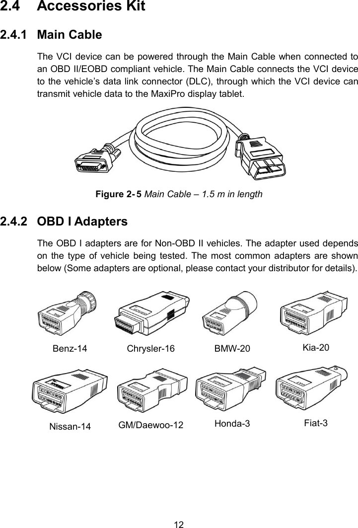 122.4 Accessories Kit2.4.1 Main CableThe VCI device can be powered through the Main Cable when connected toan OBD II/EOBD compliant vehicle. The Main Cable connects the VCI deviceto the vehicle&rsquo;s data link connector (DLC), through which the VCI device cantransmit vehicle data to the MaxiPro display tablet.Figure 2- 5 Main Cable &ndash; 1.5 m in length2.4.2 OBD I AdaptersThe OBD I adapters are for Non-OBD II vehicles. The adapter used dependson the type of vehicle being tested. The most common adapters are shownbelow (Some adapters are optional, please contact your distributor for details).Benz-14Chrysler-16BMW-20Kia-20Nissan-14GM/Daewoo-12Honda-3Fiat-3