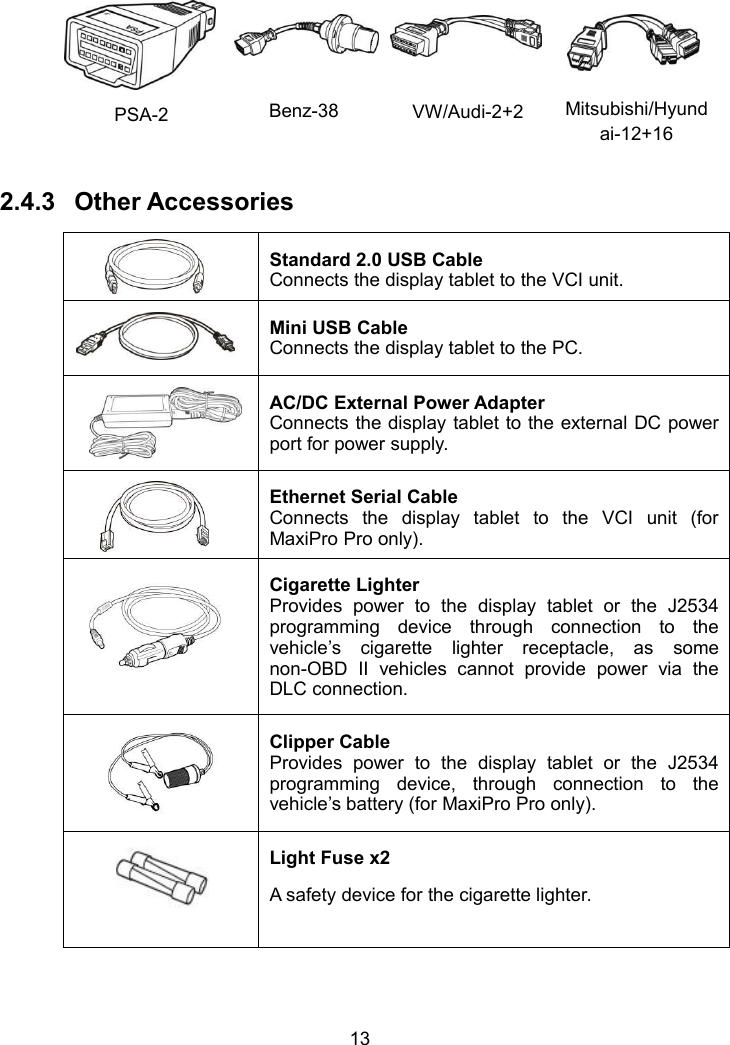 13PSA-2Benz-38VW/Audi-2+2Mitsubishi/Hyundai-12+162.4.3 Other AccessoriesStandard 2.0 USB CableConnects the display tablet to the VCI unit.Mini USB CableConnects the display tablet to the PC.AC/DC External Power AdapterConnects the display tablet to the external DC powerport for power supply.Ethernet Serial CableConnects the display tablet to the VCI unit (forMaxiPro Pro only).Cigarette LighterProvides power to the display tablet or the J2534programming device through connection to thevehicle&rsquo;s cigarette lighter receptacle, as somenon-OBD II vehicles cannot provide power via theDLC connection.Clipper CableProvides power to the display tablet or the J2534programming device, through connection to thevehicle&rsquo;s battery (for MaxiPro Pro only).Light Fuse x2A safety device for the cigarette lighter.