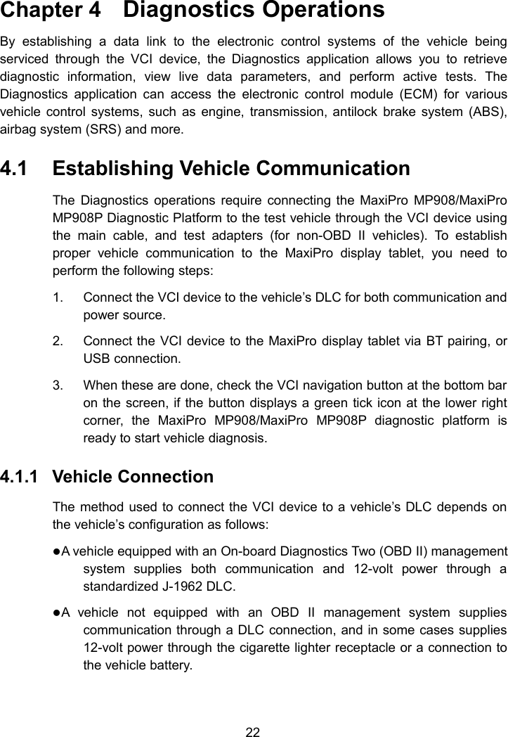 22Chapter 4 Diagnostics OperationsBy establishing a data link to the electronic control systems of the vehicle beingserviced through the VCI device, the Diagnostics application allows you to retrievediagnostic information, view live data parameters, and perform active tests. TheDiagnostics application can access the electronic control module (ECM) for variousvehicle control systems, such as engine, transmission, antilock brake system (ABS),airbag system (SRS) and more.4.1 Establishing Vehicle CommunicationThe Diagnostics operations require connecting the MaxiPro MP908/MaxiProMP908P Diagnostic Platform to the test vehicle through the VCI device usingthe main cable, and test adapters (for non-OBD II vehicles). To establishproper vehicle communication to the MaxiPro display tablet, you need toperform the following steps:1. Connect the VCI device to the vehicle&rsquo;s DLC for both communication andpower source.2. Connect the VCI device to the MaxiPro display tablet via BT pairing, orUSB connection.3. When these are done, check the VCI navigation button at the bottom baron the screen, if the button displays a green tick icon at the lower rightcorner, the MaxiPro MP908/MaxiPro MP908P diagnostic platform isready to start vehicle diagnosis.4.1.1 Vehicle ConnectionThe method used to connect the VCI device to a vehicle&rsquo;s DLC depends onthe vehicle&rsquo;s configuration as follows:A vehicle equipped with an On-board Diagnostics Two (OBD II) managementsystem supplies both communication and 12-volt power through astandardized J-1962 DLC.A vehicle not equipped with an OBD II management system suppliescommunication through a DLC connection, and in some cases supplies12-volt power through the cigarette lighter receptacle or a connection tothe vehicle battery.