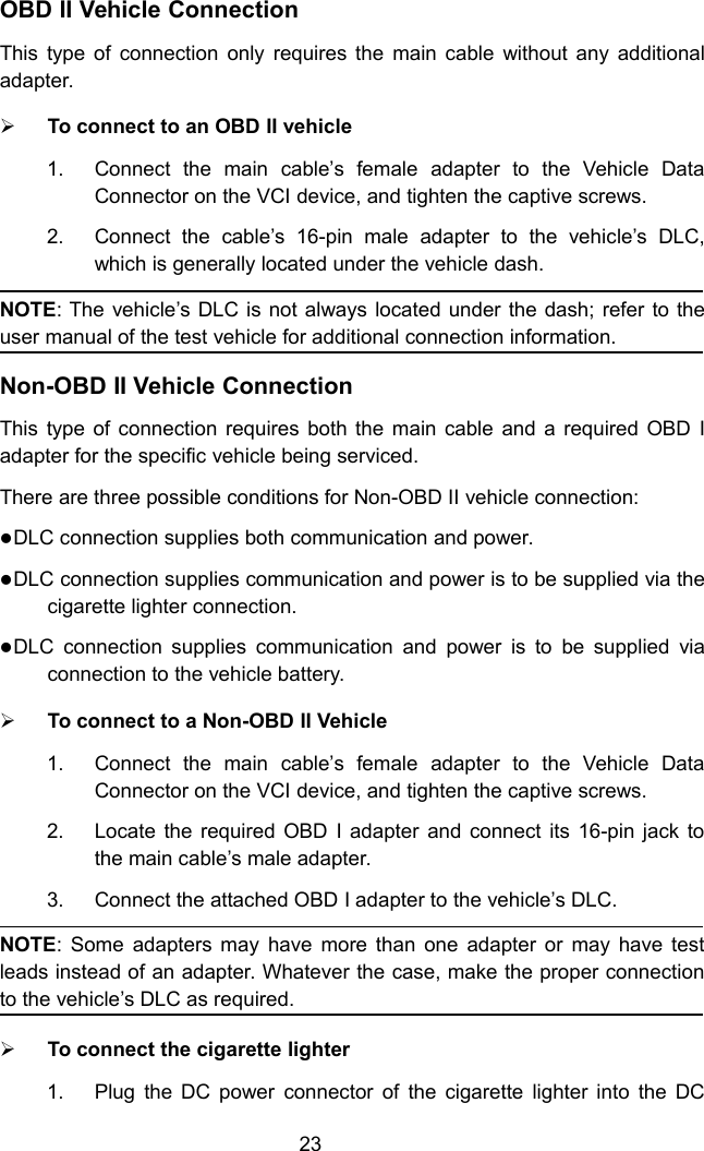 23OBD II Vehicle ConnectionThis type of connection only requires the main cable without any additionaladapter.To connect to an OBD II vehicle1. Connect the main cable&rsquo;s female adapter to the Vehicle DataConnector on the VCI device, and tighten the captive screws.2. Connect the cable&rsquo;s 16-pin male adapter to the vehicle&rsquo;s DLC,which is generally located under the vehicle dash.NOTE: The vehicle&rsquo;s DLC is not always located under the dash; refer to theuser manual of the test vehicle for additional connection information.Non-OBD II Vehicle ConnectionThis type of connection requires both the main cable and a required OBD Iadapter for the specific vehicle being serviced.There are three possible conditions for Non-OBD II vehicle connection:DLC connection supplies both communication and power.DLC connection supplies communication and power is to be supplied via thecigarette lighter connection.DLC connection supplies communication and power is to be supplied viaconnection to the vehicle battery.To connect to a Non-OBD II Vehicle1. Connect the main cable&rsquo;s female adapter to the Vehicle DataConnector on the VCI device, and tighten the captive screws.2. Locate the required OBD I adapter and connect its 16-pin jack tothe main cable&rsquo;s male adapter.3. Connect the attached OBD I adapter to the vehicle&rsquo;s DLC.NOTE: Some adapters may have more than one adapter or may have testleads instead of an adapter. Whatever the case, make the proper connectionto the vehicle&rsquo;s DLC as required.To connect the cigarette lighter1. Plug the DC power connector of the cigarette lighter into the DC