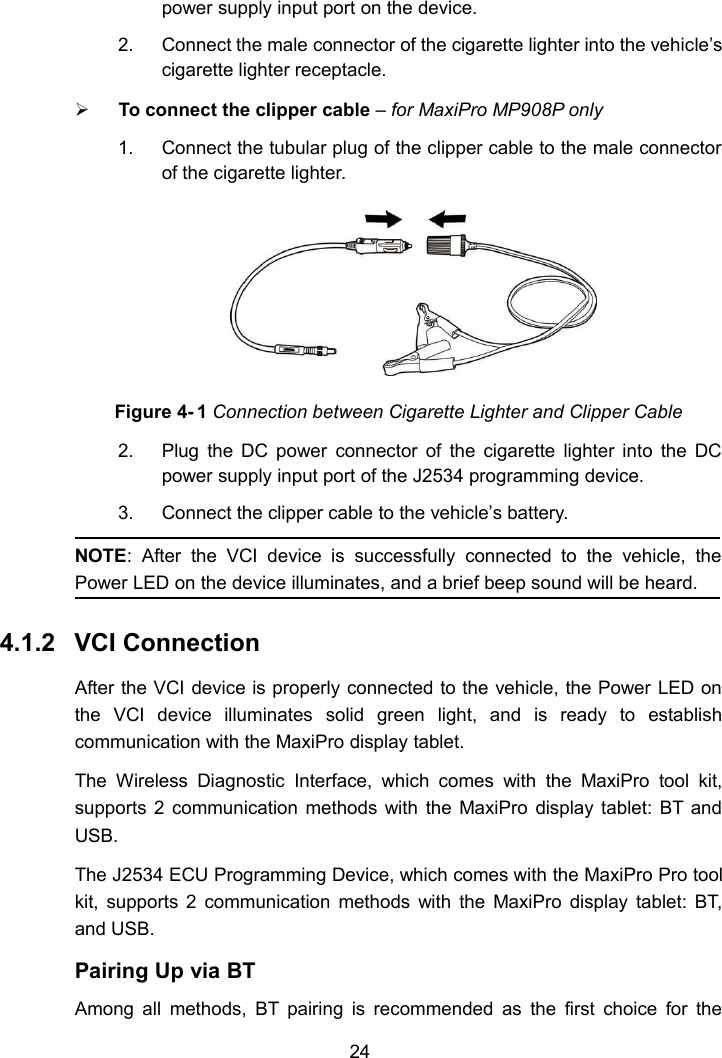 24power supply input port on the device.2. Connect the male connector of the cigarette lighter into the vehicle&rsquo;scigarette lighter receptacle.To connect the clipper cable &ndash;for MaxiPro MP908P only1. Connect the tubular plug of the clipper cable to the male connectorof the cigarette lighter.Figure 4- 1 Connection between Cigarette Lighter and Clipper Cable2. Plug the DC power connector of the cigarette lighter into the DCpower supply input port of the J2534 programming device.3. Connect the clipper cable to the vehicle&rsquo;s battery.NOTE: After the VCI device is successfully connected to the vehicle, thePower LED on the device illuminates, and a brief beep sound will be heard.4.1.2 VCI ConnectionAfter the VCI device is properly connected to the vehicle, the Power LED onthe VCI device illuminates solid green light, and is ready to establishcommunication with the MaxiPro display tablet.The Wireless Diagnostic Interface, which comes with the MaxiPro tool kit,supports 2 communication methods with the MaxiPro display tablet: BT andUSB.The J2534 ECU Programming Device, which comes with the MaxiPro Pro toolkit, supports 2 communication methods with the MaxiPro display tablet: BT,and USB.Pairing Up via BTAmong all methods, BT pairing is recommended as the first choice for the
