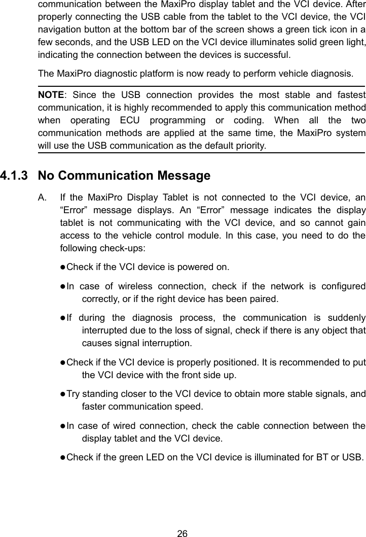 26communication between the MaxiPro display tablet and the VCI device. Afterproperly connecting the USB cable from the tablet to the VCI device, the VCInavigation button at the bottom bar of the screen shows a green tick icon in afew seconds, and the USB LED on the VCI device illuminates solid green light,indicating the connection between the devices is successful.The MaxiPro diagnostic platform is now ready to perform vehicle diagnosis.NOTE: Since the USB connection provides the most stable and fastestcommunication, it is highly recommended to apply this communication methodwhen operating ECU programming or coding. When all the twocommunication methods are applied at the same time, the MaxiPro systemwill use the USB communication as the default priority.4.1.3 No Communication MessageA. If the MaxiPro Display Tablet is not connected to the VCI device, an&ldquo;Error&rdquo; message displays. An &ldquo;Error&rdquo; message indicates the displaytablet is not communicating with the VCI device, and so cannot gainaccess to the vehicle control module. In this case, you need to do thefollowing check-ups:Check if the VCI device is powered on.In case of wireless connection, check if the network is configuredcorrectly, or if the right device has been paired.If during the diagnosis process, the communication is suddenlyinterrupted due to the loss of signal, check if there is any object thatcauses signal interruption.Check if the VCI device is properly positioned. It is recommended to putthe VCI device with the front side up.Try standing closer to the VCI device to obtain more stable signals, andfaster communication speed.In case of wired connection, check the cable connection between thedisplay tablet and the VCI device.Check if the green LED on the VCI device is illuminated for BT or USB.