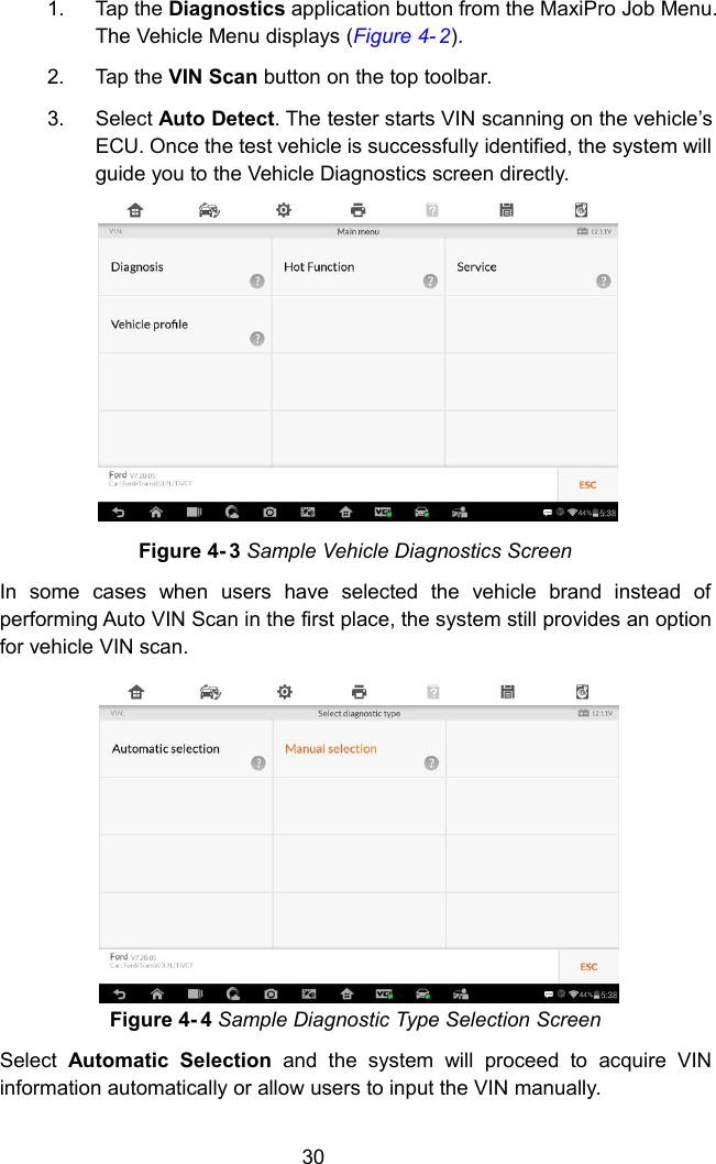 301. Tap the Diagnostics application button from the MaxiPro Job Menu.The Vehicle Menu displays (Figure 4- 2).2. Tap the VIN Scan button on the top toolbar.3. Select Auto Detect. The tester starts VIN scanning on the vehicle&rsquo;sECU. Once the test vehicle is successfully identified, the system willguide you to the Vehicle Diagnostics screen directly.Figure 4- 3 Sample Vehicle Diagnostics ScreenIn some cases when users have selected the vehicle brand instead ofperforming Auto VIN Scan in the first place, the system still provides an optionfor vehicle VIN scan.Figure 4- 4 Sample Diagnostic Type Selection ScreenSelect Automatic Selection and the system will proceed to acquire VINinformation automatically or allow users to input the VIN manually.
