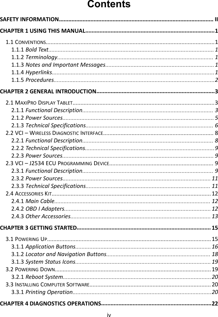 ivContentsSAFETY INFORMATION.................................................................................................. IICHAPTER 1 USING THIS MANUAL..................................................................................11.1 CONVENTIONS...........................................................................................................11.1.1 Bold Text......................................................................................................... 11.1.2 Terminology................................................................................................... 11.1.3 Notes and Important Messages.....................................................................11.1.4 Hyperlinks.......................................................................................................11.1.5 Procedures......................................................................................................2CHAPTER 2 GENERAL INTRODUCTION...........................................................................32.1 MAXIPRO DISPLAY TABLET..........................................................................................32.1.1 Functional Description................................................................................... 32.1.2 Power Sources................................................................................................ 52.1.3 Technical Specifications................................................................................. 62.2 VCI &ndash; WIRELESS DIAGNOSTIC INTERFACE...................................................................... 82.2.1 Functional Description................................................................................... 82.2.2 Technical Specifications..................................................................................92.2.3 Power Sources................................................................................................ 92.3 VCI &ndash; J2534 ECU PROGRAMMING DEVICE.................................................................. 92.3.1 Functional Description................................................................................... 92.3.2 Power Sources.............................................................................................. 112.3.3 Technical Specifications............................................................................... 112.4 ACCESSORIES KIT..................................................................................................... 122.4.1 Main Cable................................................................................................... 122.4.2 OBD I Adapters............................................................................................. 122.4.3 Other Accessories......................................................................................... 13CHAPTER 3 GETTING STARTED..................................................................................... 153.1 POWERING UP........................................................................................................ 153.1.1 Application Buttons......................................................................................163.1.2 Locator and Navigation Buttons.................................................................. 183.1.3 System Status Icons......................................................................................193.2 POWERING DOWN................................................................................................... 193.2.1 Reboot System..............................................................................................203.3 INSTALLING COMPUTER SOFTWARE............................................................................. 203.3.1 Printing Operation........................................................................................20CHAPTER 4 DIAGNOSTICS OPERATIONS......................................................................22