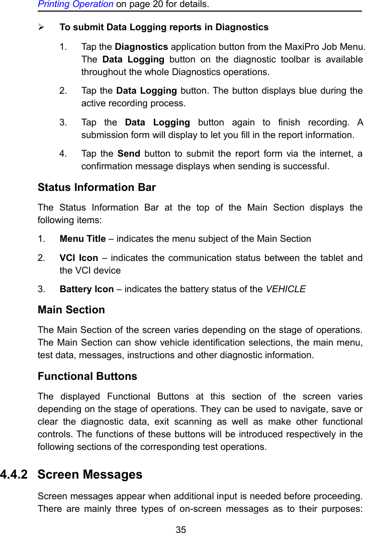 35Printing Operation on page 20 for details.To submit Data Logging reports in Diagnostics1. Tap the Diagnostics application button from the MaxiPro Job Menu.The Data Logging button on the diagnostic toolbar is availablethroughout the whole Diagnostics operations.2. Tap the Data Logging button. The button displays blue during theactive recording process.3. Tap the Data Logging button again to finish recording. Asubmission form will display to let you fill in the report information.4. Tap the Send button to submit the report form via the internet, aconfirmation message displays when sending is successful.Status Information BarThe Status Information Bar at the top of the Main Section displays thefollowing items:1. Menu Title &ndash; indicates the menu subject of the Main Section2. VCI Icon &ndash; indicates the communication status between the tablet andthe VCI device3. Battery Icon &ndash; indicates the battery status of the VEHICLEMain SectionThe Main Section of the screen varies depending on the stage of operations.The Main Section can show vehicle identification selections, the main menu,test data, messages, instructions and other diagnostic information.Functional ButtonsThe displayed Functional Buttons at this section of the screen variesdepending on the stage of operations. They can be used to navigate, save orclear the diagnostic data, exit scanning as well as make other functionalcontrols. The functions of these buttons will be introduced respectively in thefollowing sections of the corresponding test operations.4.4.2 Screen MessagesScreen messages appear when additional input is needed before proceeding.There are mainly three types of on-screen messages as to their purposes: