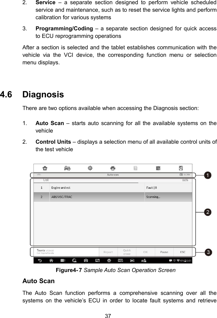 372. Service &ndash; a separate section designed to perform vehicle scheduledservice and maintenance, such as to reset the service lights and performcalibration for various systems3. Programming/Coding &ndash; a separate section designed for quick accessto ECU reprogramming operationsAfter a section is selected and the tablet establishes communication with thevehicle via the VCI device, the corresponding function menu or selectionmenu displays.4.6 DiagnosisThere are two options available when accessing the Diagnosis section:1. Auto Scan &ndash; starts auto scanning for all the available systems on thevehicle2. Control Units &ndash; displays a selection menu of all available control units ofthe test vehicleAuto ScanThe Auto Scan function performs a comprehensive scanning over all thesystems on the vehicle&rsquo;s ECU in order to locate fault systems and retrieveFigure4- 7 Sample Auto Scan Operation Screen