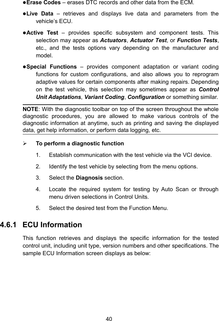 40Erase Codes &ndash; erases DTC records and other data from the ECM.Live Data &ndash; retrieves and displays live data and parameters from thevehicle&rsquo;s ECU.Active Test &ndash; provides specific subsystem and component tests. Thisselection may appear as Actuators,Actuator Test, or Function Tests,etc., and the tests options vary depending on the manufacturer andmodel.Special Functions &ndash; provides component adaptation or variant codingfunctions for custom configurations, and also allows you to reprogramadaptive values for certain components after making repairs. Dependingon the test vehicle, this selection may sometimes appear as ControlUnit Adaptations,Variant Coding,Configuration or something similar.NOTE: With the diagnostic toolbar on top of the screen throughout the wholediagnostic procedures, you are allowed to make various controls of thediagnostic information at anytime, such as printing and saving the displayeddata, get help information, or perform data logging, etc.To perform a diagnostic function1. Establish communication with the test vehicle via the VCI device.2. Identify the test vehicle by selecting from the menu options.3. Select the Diagnosis section.4. Locate the required system for testing by Auto Scan or throughmenu driven selections in Control Units.5. Select the desired test from the Function Menu.4.6.1 ECU InformationThis function retrieves and displays the specific information for the testedcontrol unit, including unit type, version numbers and other specifications. Thesample ECU Information screen displays as below: