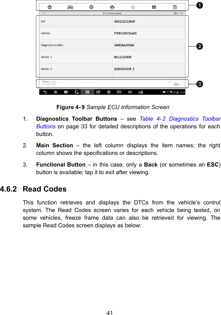 41Figure 4- 9 Sample ECU Information Screen1. Diagnostics Toolbar Buttons &ndash; see Table 4- 2 Diagnostics ToolbarButtons on page 33 for detailed descriptions of the operations for eachbutton.2. Main Section &ndash; the left column displays the item names; the rightcolumn shows the specifications or descriptions.3. Functional Button &ndash; in this case, only a Back (or sometimes an ESC)button is available; tap it to exit after viewing.4.6.2 Read CodesThis function retrieves and displays the DTCs from the vehicle&rsquo;s controlsystem. The Read Codes screen varies for each vehicle being tested, onsome vehicles, freeze frame data can also be retrieved for viewing. Thesample Read Codes screen displays as below: