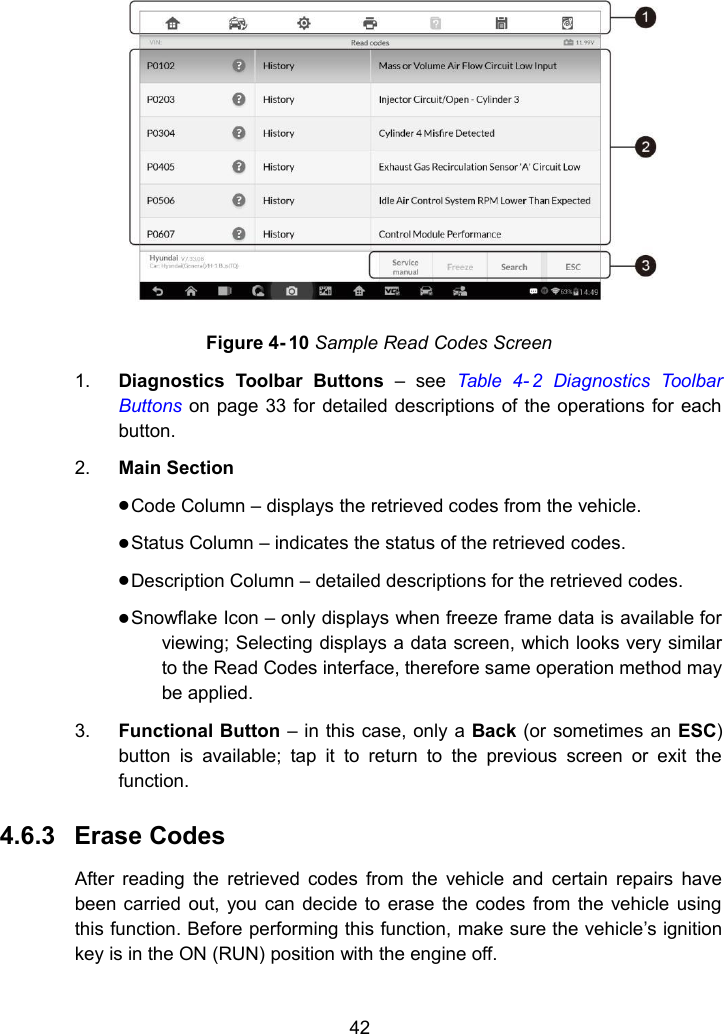 42Figure 4- 10 Sample Read Codes Screen1. Diagnostics Toolbar Buttons &ndash; see Table 4- 2 Diagnostics ToolbarButtons on page 33 for detailed descriptions of the operations for eachbutton.2. Main SectionCode Column &ndash; displays the retrieved codes from the vehicle.Status Column &ndash; indicates the status of the retrieved codes.Description Column &ndash; detailed descriptions for the retrieved codes.Snowflake Icon &ndash; only displays when freeze frame data is available forviewing; Selecting displays a data screen, which looks very similarto the Read Codes interface, therefore same operation method maybe applied.3. Functional Button &ndash; in this case, only a Back (or sometimes an ESC)button is available; tap it to return to the previous screen or exit thefunction.4.6.3 Erase CodesAfter reading the retrieved codes from the vehicle and certain repairs havebeen carried out, you can decide to erase the codes from the vehicle usingthis function. Before performing this function, make sure the vehicle&rsquo;s ignitionkey is in the ON (RUN) position with the engine off.