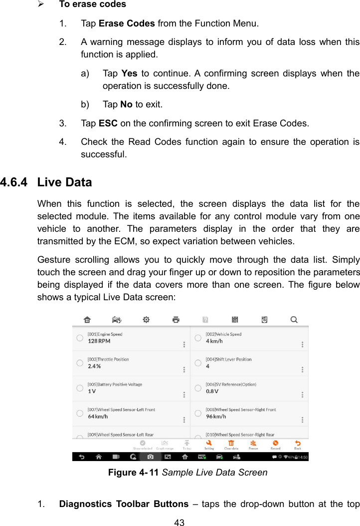 43To erase codes1. Tap Erase Codes from the Function Menu.2. A warning message displays to inform you of data loss when thisfunction is applied.a) Tap Yes to continue. A confirming screen displays when theoperation is successfully done.b) Tap No to exit.3. Tap ESC on the confirming screen to exit Erase Codes.4. Check the Read Codes function again to ensure the operation issuccessful.4.6.4 Live DataWhen this function is selected, the screen displays the data list for theselected module. The items available for any control module vary from onevehicle to another. The parameters display in the order that they aretransmitted by the ECM, so expect variation between vehicles.Gesture scrolling allows you to quickly move through the data list. Simplytouch the screen and drag your finger up or down to reposition the parametersbeing displayed if the data covers more than one screen. The figure belowshows a typical Live Data screen:1. Diagnostics Toolbar Buttons &ndash; taps the drop-down button at the topFigure 4- 11 Sample Live Data Screen