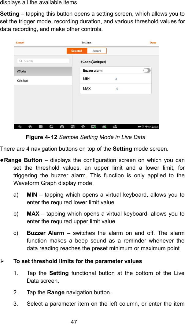 47displays all the available items.Setting &ndash; tapping this button opens a setting screen, which allows you toset the trigger mode, recording duration, and various threshold values fordata recording, and make other controls.Figure 4- 12 Sample Setting Mode in Live DataThere are 4 navigation buttons on top of the Setting mode screen.Range Button &ndash; displays the configuration screen on which you canset the threshold values, an upper limit and a lower limit, fortriggering the buzzer alarm.This function is only applied to theWaveform Graph display mode.a) MIN &ndash; tapping which opens a virtual keyboard, allows you toenter the required lower limit valueb) MAX &ndash; tapping which opens a virtual keyboard, allows you toenter the required upper limit valuec) Buzzer Alarm &ndash; switches the alarm on and off. The alarmfunction makes a beep sound as a reminder whenever thedata reading reaches the preset minimum or maximum pointTo set threshold limits for the parameter values1. Tap the Setting functional button at the bottom of the LiveData screen.2. Tap the Range navigation button.3. Select a parameter item on the left column, or enter the item
