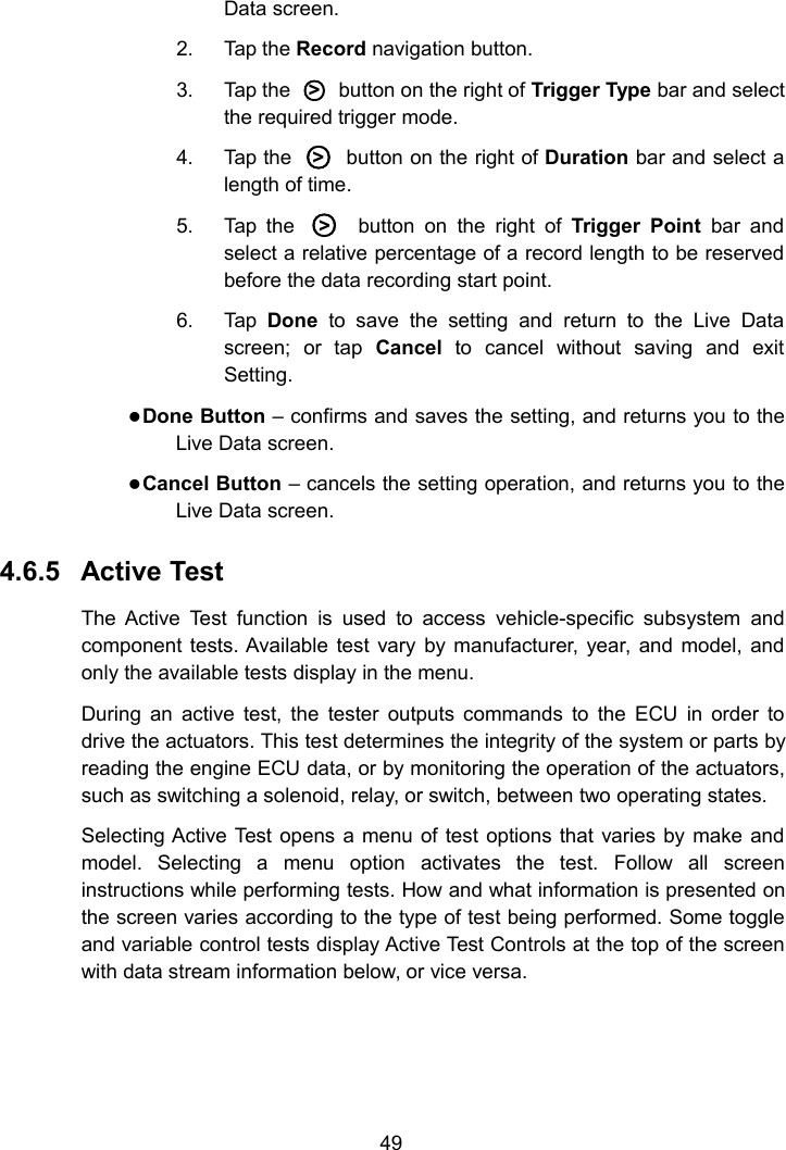 49Data screen.2. Tap the Record navigation button.3. Tap the ○>button on the right of Trigger Type bar and selectthe required trigger mode.4. Tap the ○>button on the right of Duration bar and select alength of time.5. Tap the ○>button on the right of Trigger Point bar andselect a relative percentage of a record length to be reservedbefore the data recording start point.6. Tap Done to save the setting and return to the Live Datascreen; or tap Cancel to cancel without saving and exitSetting.Done Button &ndash; confirms and saves the setting, and returns you to theLive Data screen.Cancel Button &ndash; cancels the setting operation, and returns you to theLive Data screen.4.6.5 Active TestThe Active Test function is used to access vehicle-specific subsystem andcomponent tests. Available test vary by manufacturer, year, and model, andonly the available tests display in the menu.During an active test, the tester outputs commands to the ECU in order todrive the actuators. This test determines the integrity of the system or parts byreading the engine ECU data, or by monitoring the operation of the actuators,such as switching a solenoid, relay, or switch, between two operating states.Selecting Active Test opens a menu of test options that varies by make andmodel. Selecting a menu option activates the test. Follow all screeninstructions while performing tests. How and what information is presented onthe screen varies according to the type of test being performed. Some toggleand variable control tests display Active Test Controls at the top of the screenwith data stream information below, or vice versa.