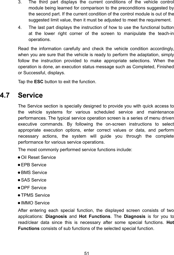 513. The third part displays the current conditions of the vehicle controlmodule being learned for comparison to the preconditions suggested bythe second part. If the current condition of the control module is out of thesuggested limit value, then it must be adjusted to meet the requirement.4. The last part displays the instruction of how to use the functional buttonat the lower right corner of the screen to manipulate the teach-inoperations.Read the information carefully and check the vehicle condition accordingly,when you are sure that the vehicle is ready to perform the adaptation, simplyfollow the instruction provided to make appropriate selections. When theoperation is done, an execution status message such as Completed, Finishedor Successful, displays.Tap the ESC button to exit the function.4.7 ServiceThe Service section is specially designed to provide you with quick access tothe vehicle systems for various scheduled service and maintenanceperformances. The typical service operation screen is a series of menu drivenexecutive commands. By following the on-screen instructions to selectappropriate execution options, enter correct values or data, and performnecessary actions, the system will guide you through the completeperformance for various service operations.The most commonly performed service functions include:Oil Reset ServiceEPB ServiceBMS ServiceSAS ServiceDPF ServiceTPMS ServiceIMMO ServiceAfter entering each special function, the displayed screen consists of twoapplications: Diagnosis and Hot Functions. The Diagnosis is for you toread/clear data since this is necessary after some special functions. HotFunctions consists of sub functions of the selected special function.