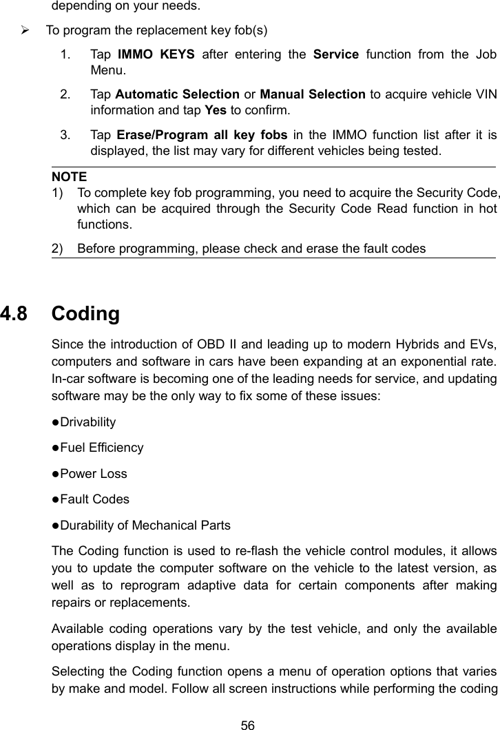 56depending on your needs.To program the replacement key fob(s)1. Tap IMMO KEYS after entering the Service function from the JobMenu.2. Tap Automatic Selection or Manual Selection to acquire vehicle VINinformation and tap Yes to confirm.3. Tap Erase/Program all key fobs in the IMMO function list after it isdisplayed, the list may vary for different vehicles being tested.NOTE1) To complete key fob programming, you need to acquire the Security Code,which can be acquired through the Security Code Read function in hotfunctions.2) Before programming, please check and erase the fault codes4.8 CodingSince the introduction of OBD II and leading up to modern Hybrids and EVs,computers and software in cars have been expanding at an exponential rate.In-car software is becoming one of the leading needs for service, and updatingsoftware may be the only way to fix some of these issues:DrivabilityFuel EfficiencyPower LossFault CodesDurability of Mechanical PartsThe Coding function is used to re-flash the vehicle control modules, it allowsyou to update the computer software on the vehicle to the latest version, aswell as to reprogram adaptive data for certain components after makingrepairs or replacements.Available coding operations vary by the test vehicle, and only the availableoperations display in the menu.Selecting the Coding function opens a menu of operation options that variesby make and model. Follow all screen instructions while performing the coding