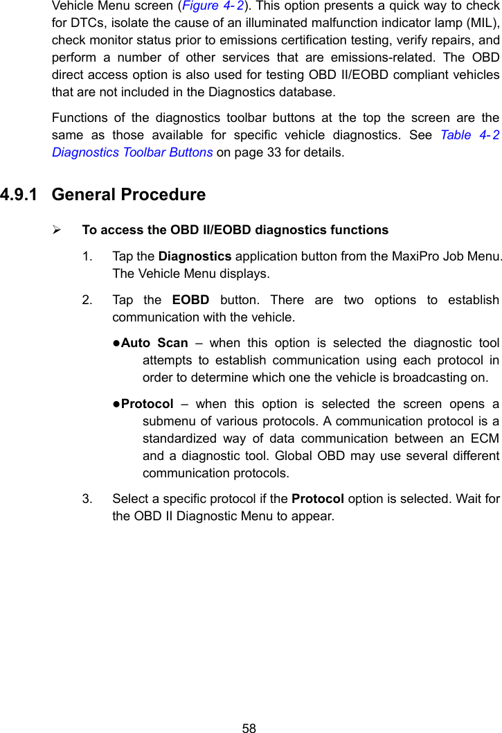 58Vehicle Menu screen (Figure 4- 2). This option presents a quick way to checkfor DTCs, isolate the cause of an illuminated malfunction indicator lamp (MIL),check monitor status prior to emissions certification testing, verify repairs, andperform a number of other services that are emissions-related. The OBDdirect access option is also used for testing OBD II/EOBD compliant vehiclesthat are not included in the Diagnostics database.Functions of the diagnostics toolbar buttons at the top the screen are thesame as those available for specific vehicle diagnostics. See Table 4- 2Diagnostics Toolbar Buttons on page 33 for details.4.9.1 General ProcedureTo access the OBD II/EOBD diagnostics functions1. Tap the Diagnostics application button from the MaxiPro Job Menu.The Vehicle Menu displays.2. Tap the EOBD button. There are two options to establishcommunication with the vehicle.Auto Scan &ndash; when this option is selected the diagnostic toolattempts to establish communication using each protocol inorder to determine which one the vehicle is broadcasting on.Protocol &ndash; when this option is selected the screen opens asubmenu of various protocols. A communication protocol is astandardized way of data communication between an ECMand a diagnostic tool. Global OBD may use several differentcommunication protocols.3. Select a specific protocol if the Protocol option is selected. Wait forthe OBD II Diagnostic Menu to appear.