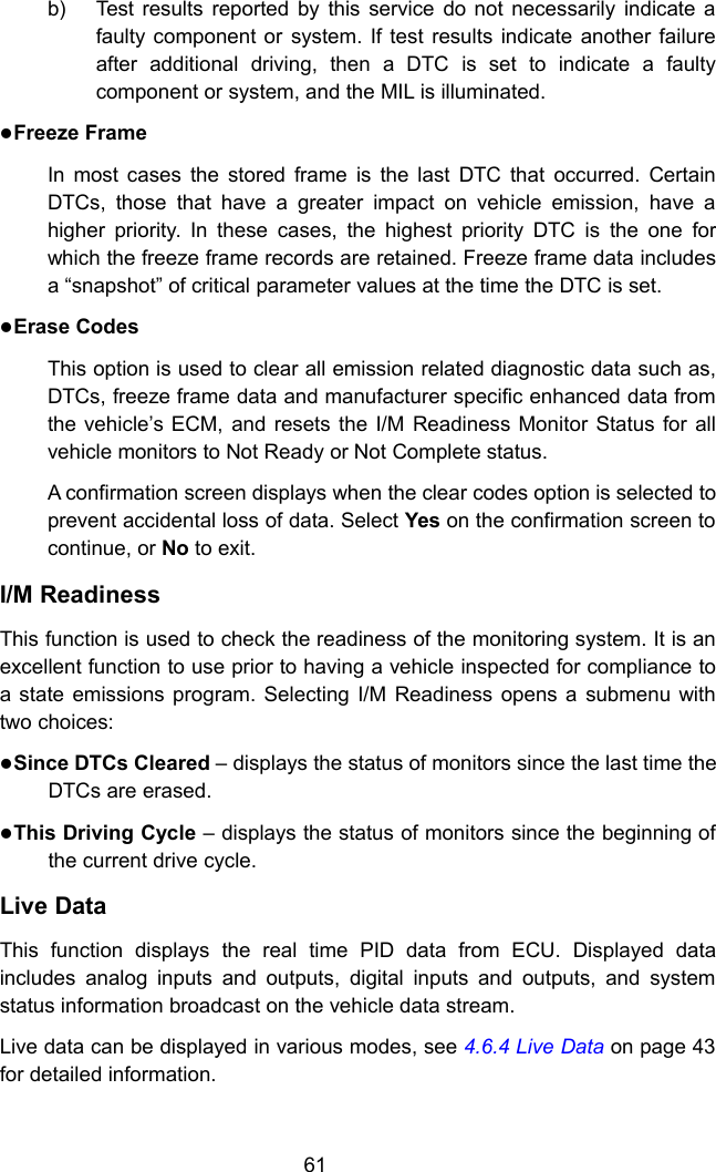 61b) Test results reported by this service do not necessarily indicate afaulty component or system. If test results indicate another failureafter additional driving, then a DTC is set to indicate a faultycomponent or system, and the MIL is illuminated.Freeze FrameIn most cases the stored frame is the last DTC that occurred. CertainDTCs, those that have a greater impact on vehicle emission, have ahigher priority. In these cases, the highest priority DTC is the one forwhich the freeze frame records are retained. Freeze frame data includesa &ldquo;snapshot&rdquo; of critical parameter values at the time the DTC is set.Erase CodesThis option is used to clear all emission related diagnostic data such as,DTCs, freeze frame data and manufacturer specific enhanced data fromthe vehicle&rsquo;s ECM, and resets the I/M Readiness Monitor Status for allvehicle monitors to Not Ready or Not Complete status.A confirmation screen displays when the clear codes option is selected toprevent accidental loss of data. Select Yes on the confirmation screen tocontinue, or No to exit.I/M ReadinessThis function is used to check the readiness of the monitoring system. It is anexcellent function to use prior to having a vehicle inspected for compliance toa state emissions program. Selecting I/M Readiness opens a submenu withtwo choices:Since DTCs Cleared &ndash; displays the status of monitors since the last time theDTCs are erased.This Driving Cycle &ndash; displays the status of monitors since the beginning ofthe current drive cycle.Live DataThis function displays the real time PID data from ECU. Displayed dataincludes analog inputs and outputs, digital inputs and outputs, and systemstatus information broadcast on the vehicle data stream.Live data can be displayed in various modes, see 4.6.4 Live Data on page 43for detailed information.