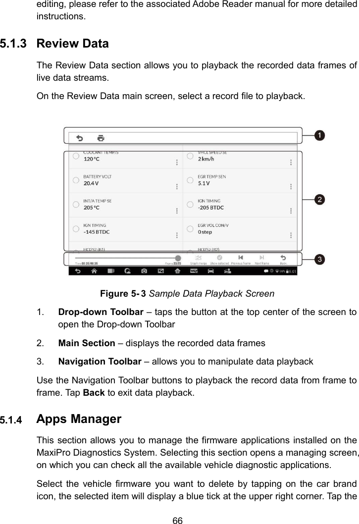 66editing, please refer to the associated Adobe Reader manual for more detailedinstructions.5.1.3 Review DataThe Review Data section allows you to playback the recorded data frames oflive data streams.On the Review Data main screen, select a record file to playback.Figure 5- 3 Sample Data Playback Screen1. Drop-down Toolbar &ndash; taps the button at the top center of the screen toopen the Drop-down Toolbar2. Main Section &ndash; displays the recorded data frames3. Navigation Toolbar &ndash; allows you to manipulate data playbackUse the Navigation Toolbar buttons to playback the record data from frame toframe. Tap Back to exit data playback.5.1.4 Apps ManagerThis section allows you to manage the firmware applications installed on theMaxiPro Diagnostics System. Selecting this section opens a managing screen,on which you can check all the available vehicle diagnostic applications.Select the vehicle firmware you want to delete by tapping on the car brandicon, the selected item will display a blue tick at the upper right corner. Tap the
