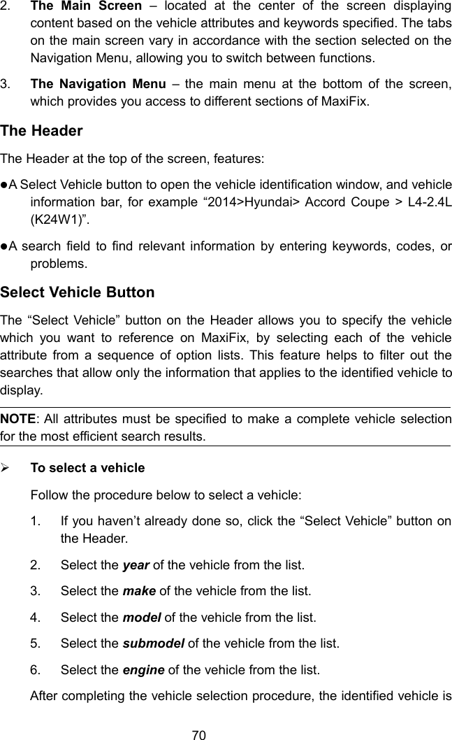 702. The Main Screen &ndash; located at the center of the screen displayingcontent based on the vehicle attributes and keywords specified. The tabson the main screen vary in accordance with the section selected on theNavigation Menu, allowing you to switch between functions.3. The Navigation Menu &ndash; the main menu at the bottom of the screen,which provides you access to different sections of MaxiFix.The HeaderThe Header at the top of the screen, features:A Select Vehicle button to open the vehicle identification window, and vehicleinformation bar, for example &ldquo;2014>Hyundai> Accord Coupe > L4-2.4L(K24W1)&rdquo;.A search field to find relevant information by entering keywords, codes, orproblems.Select Vehicle ButtonThe &ldquo;Select Vehicle&rdquo; button on the Header allows you to specify the vehiclewhich you want to reference on MaxiFix, by selecting each of the vehicleattribute from a sequence of option lists. This feature helps to filter out thesearches that allow only the information that applies to the identified vehicle todisplay.NOTE: All attributes must be specified to make a complete vehicle selectionfor the most efficient search results.To select a vehicleFollow the procedure below to select a vehicle:1. If you haven&rsquo;t already done so, click the &ldquo;Select Vehicle&rdquo; button onthe Header.2. Select the year of the vehicle from the list.3. Select the make of the vehicle from the list.4. Select the model of the vehicle from the list.5. Select the submodel of the vehicle from the list.6. Select the engine of the vehicle from the list.After completing the vehicle selection procedure, the identified vehicle is