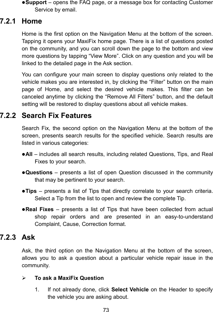 73Support &ndash; opens the FAQ page, or a message box for contacting CustomerService by email.7.2.1 HomeHome is the first option on the Navigation Menu at the bottom of the screen.Tapping it opens your MaxiFix home page. There is a list of questions postedon the community, and you can scroll down the page to the bottom and viewmore questions by tapping &ldquo;View More&rdquo;. Click on any question and you will belinked to the detailed page in the Ask section.You can configure your main screen to display questions only related to thevehicle makes you are interested in, by clicking the &ldquo;Filter&rdquo; button on the mainpage of Home, and select the desired vehicle makes. This filter can becanceled anytime by clicking the &ldquo;Remove All Filters&rdquo; button, and the defaultsetting will be restored to display questions about all vehicle makes.7.2.2 Search Fix FeaturesSearch Fix, the second option on the Navigation Menu at the bottom of thescreen, presents search results for the specified vehicle. Search results arelisted in various categories:All &ndash; includes all search results, including related Questions, Tips, and RealFixes to your search.Questions &ndash; presents a list of open Question discussed in the communitythat may be pertinent to your search.Tips &ndash; presents a list of Tips that directly correlate to your search criteria.Select a Tip from the list to open and review the complete Tip.Real Fixes &ndash; presents a list of Tips that have been collected from actualshop repair orders and are presented in an easy-to-understandComplaint, Cause, Correction format.7.2.3 AskAsk, the third option on the Navigation Menu at the bottom of the screen,allows you to ask a question about a particular vehicle repair issue in thecommunity.To ask a MaxiFix Question1. If not already done, click Select Vehicle on the Header to specifythe vehicle you are asking about.