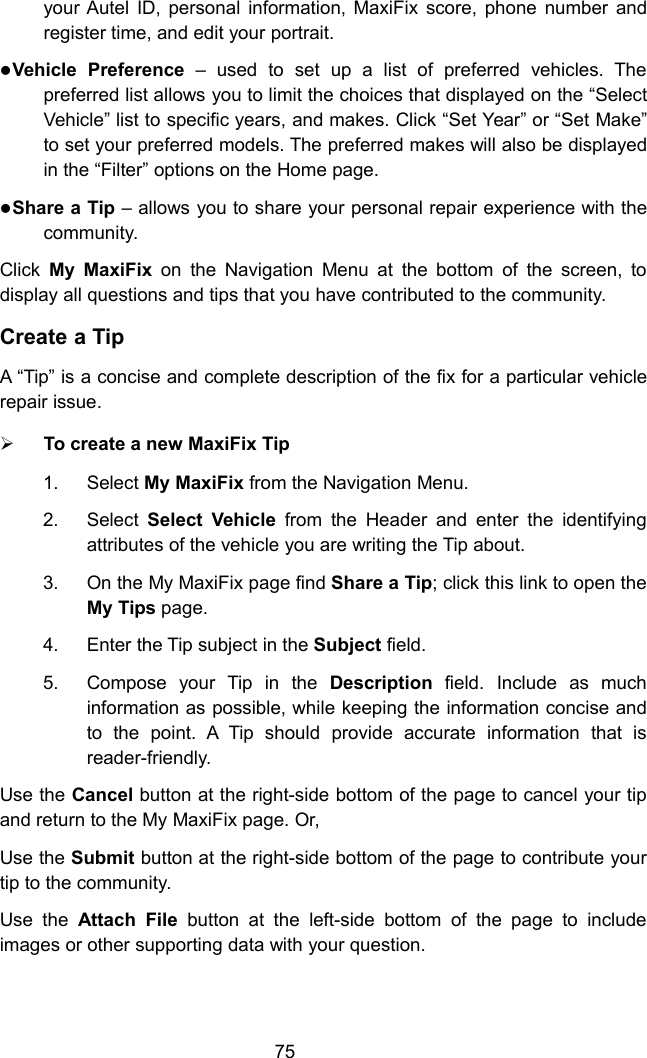 75your Autel ID, personal information, MaxiFix score, phone number andregister time, and edit your portrait.Vehicle Preference &ndash; used to set up a list of preferred vehicles. Thepreferred list allows you to limit the choices that displayed on the &ldquo;SelectVehicle&rdquo; list to specific years, and makes. Click &ldquo;Set Year&rdquo; or &ldquo;Set Make&rdquo;to set your preferred models. The preferred makes will also be displayedin the &ldquo;Filter&rdquo; options on the Home page.Share a Tip &ndash; allows you to share your personal repair experience with thecommunity.Click My MaxiFix on the Navigation Menu at the bottom of the screen, todisplay all questions and tips that you have contributed to the community.Create a TipA &ldquo;Tip&rdquo; is a concise and complete description of the fix for a particular vehiclerepair issue.To create a new MaxiFix Tip1. Select My MaxiFix from the Navigation Menu.2. Select Select Vehicle from the Header and enter the identifyingattributes of the vehicle you are writing the Tip about.3. On the My MaxiFix page find Share a Tip; click this link to open theMy Tips page.4. Enter the Tip subject in the Subject field.5. Compose your Tip in the Description field. Include as muchinformation as possible, while keeping the information concise andto the point. A Tip should provide accurate information that isreader-friendly.Use the Cancel button at the right-side bottom of the page to cancel your tipand return to the My MaxiFix page. Or,Use the Submit button at the right-side bottom of the page to contribute yourtip to the community.Use the Attach File button at the left-side bottom of the page to includeimages or other supporting data with your question.