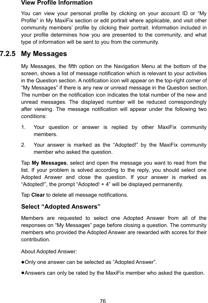 76View Profile InformationYou can view your personal profile by clicking on your account ID or &ldquo;MyProfile&rdquo; in My MaxiFix section or edit portrait where applicable, and visit othercommunity members&rsquo; profile by clicking their portrait. Information included inyour profile determines how you are presented to the community, and whattype of information will be sent to you from the community.7.2.5 My MessagesMy Messages, the fifth option on the Navigation Menu at the bottom of thescreen, shows a list of message notification which is relevant to your activitiesin the Question section. A notification icon will appear on the top-right corner of&ldquo;My Messages&rdquo; if there is any new or unread message in the Question section.The number on the notification icon indicates the total number of the new andunread messages. The displayed number will be reduced correspondinglyafter viewing. The message notification will appear under the following twoconditions:1. Your question or answer is replied by other MaxiFix communitymembers.2. Your answer is marked as the &ldquo;Adopted!&rdquo; by the MaxiFix communitymember who asked the question.Tap My Messages, select and open the message you want to read from thelist. If your problem is solved according to the reply, you should select oneAdopted Answer and close the question. If your answer is marked as&ldquo;Adopted!&rdquo;, the prompt &ldquo;Adopted! + 4&rdquo; will be displayed permanently.Tap Clear to delete all message notifications.Select &ldquo;Adopted Answers&rdquo;Members are requested to select one Adopted Answer from all of theresponses on &ldquo;My Messages&rdquo; page before closing a question. The communitymembers who provided the Adopted Answer are rewarded with scores for theircontribution.About Adopted Answer:Only one answer can be selected as &ldquo;Adopted Answer&rdquo;.Answers can only be rated by the MaxiFix member who asked the question.