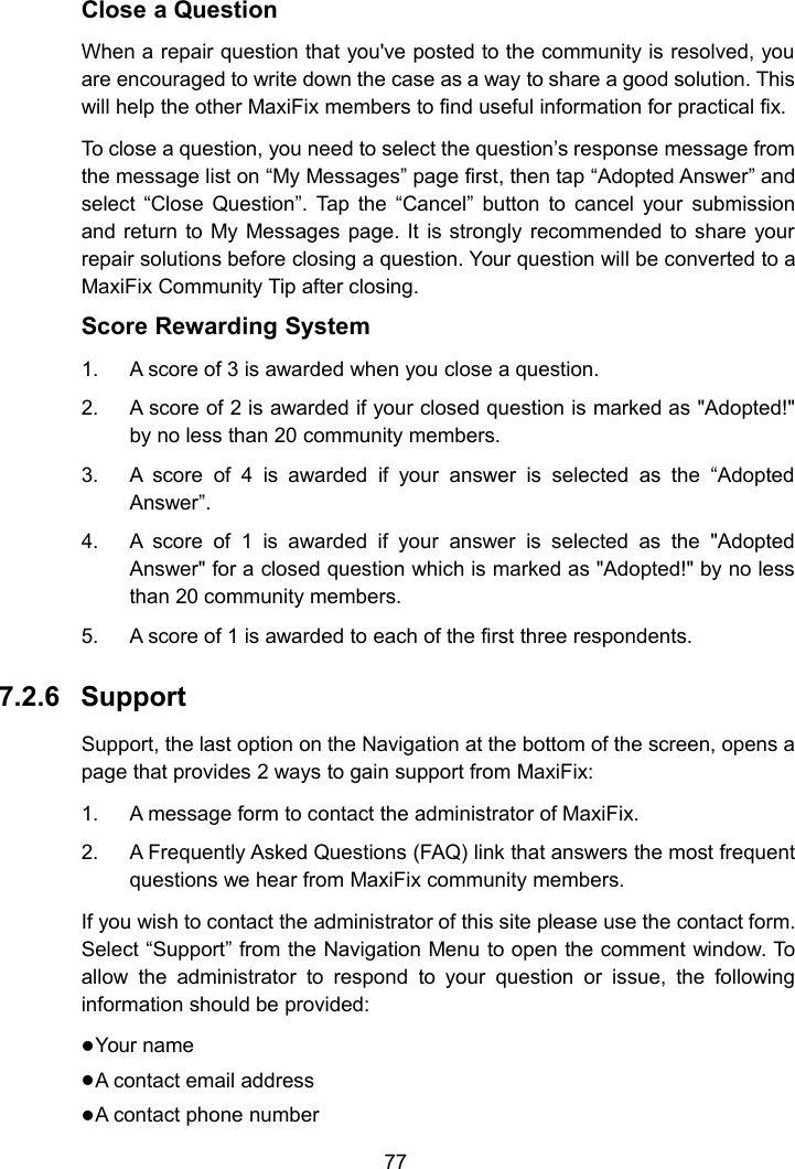 77Close a QuestionWhen a repair question that you've posted to the community is resolved, youare encouraged to write down the case as a way to share a good solution. Thiswill help the other MaxiFix members to find useful information for practical fix.To close a question, you need to select the question&rsquo;s response message fromthe message list on &ldquo;My Messages&rdquo; page first, then tap &ldquo;Adopted Answer&rdquo; andselect &ldquo;Close Question&rdquo;. Tap the &ldquo;Cancel&rdquo; button to cancel your submissionand return to My Messages page. It is strongly recommended to share yourrepair solutions before closing a question. Your question will be converted to aMaxiFix Community Tip after closing.Score Rewarding System1. A score of 3 is awarded when you close a question.2. A score of 2 is awarded if your closed question is marked as "Adopted!"by no less than 20 community members.3. A score of 4 is awarded if your answer is selected as the &ldquo;AdoptedAnswer&rdquo;.4. A score of 1 is awarded if your answer is selected as the "AdoptedAnswer" for a closed question which is marked as "Adopted!" by no lessthan 20 community members.5. A score of 1 is awarded to each of the first three respondents.7.2.6 SupportSupport, the last option on the Navigation at the bottom of the screen, opens apage that provides 2 ways to gain support from MaxiFix:1. A message form to contact the administrator of MaxiFix.2. A Frequently Asked Questions (FAQ) link that answers the most frequentquestions we hear from MaxiFix community members.If you wish to contact the administrator of this site please use the contact form.Select &ldquo;Support&rdquo; from the Navigation Menu to open the comment window. Toallow the administrator to respond to your question or issue, the followinginformation should be provided:Your nameA contact email addressA contact phone number