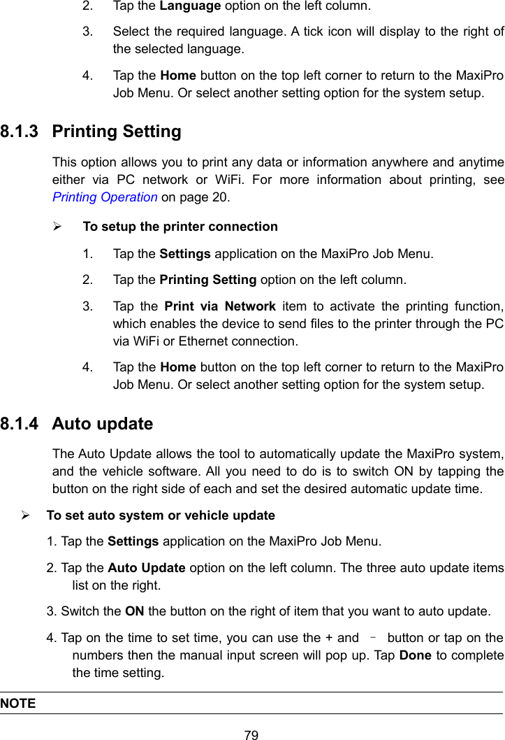 792. Tap the Language option on the left column.3. Select the required language. A tick icon will display to the right ofthe selected language.4. Tap the Home button on the top left corner to return to the MaxiProJob Menu. Or select another setting option for the system setup.8.1.3 Printing SettingThis option allows you to print any data or information anywhere and anytimeeither via PC network or WiFi. For more information about printing, seePrinting Operation on page 20.To setup the printer connection1. Tap the Settings application on the MaxiPro Job Menu.2. Tap the Printing Setting option on the left column.3. Tap the Print via Network item to activate the printing function,which enables the device to send files to the printer through the PCvia WiFi or Ethernet connection.4. Tap the Home button on the top left corner to return to the MaxiProJob Menu. Or select another setting option for the system setup.8.1.4 Auto updateThe Auto Update allows the tool to automatically update the MaxiPro system,and the vehicle software. All you need to do is to switch ON by tapping thebutton on the right side of each and set the desired automatic update time.To set auto system or vehicle update1. Tap the Settings application on the MaxiPro Job Menu.2. Tap the Auto Update option on the left column. The three auto update itemslist on the right.3. Switch the ON the button on the right of item that you want to auto update.4. Tap on the time to set time, you can use the + and &ndash;button or tap on thenumbers then the manual input screen will pop up. Tap Done to completethe time setting.NOTE
