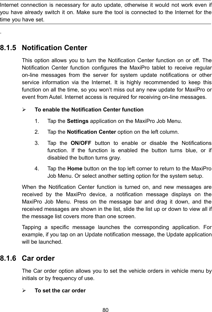 80Internet connection is necessary for auto update, otherwise it would not work even ifyou have already switch it on. Make sure the tool is connected to the Internet for thetime you have set..8.1.5 Notification CenterThis option allows you to turn the Notification Center function on or off. TheNotification Center function configures the MaxiPro tablet to receive regularon-line messages from the server for system update notifications or otherservice information via the Internet. It is highly recommended to keep thisfunction on all the time, so you won&rsquo;t miss out any new update for MaxiPro orevent from Autel. Internet access is required for receiving on-line messages.To enable the Notification Center function1. Tap the Settings application on the MaxiPro Job Menu.2. Tap the Notification Center option on the left column.3. Tap the ON/OFF button to enable or disable the Notificationsfunction. If the function is enabled the button turns blue, or ifdisabled the button turns gray.4. Tap the Home button on the top left corner to return to the MaxiProJob Menu. Or select another setting option for the system setup.When the Notification Center function is turned on, and new messages arereceived by the MaxiPro device, a notification message displays on theMaxiPro Job Menu. Press on the message bar and drag it down, and thereceived messages are shown in the list, slide the list up or down to view all ifthe message list covers more than one screen.Tapping a specific message launches the corresponding application. Forexample, if you tap on an Update notification message, the Update applicationwill be launched.8.1.6 Car orderThe Car order option allows you to set the vehicle orders in vehicle menu byinitials or by frequency of use.To set the car order