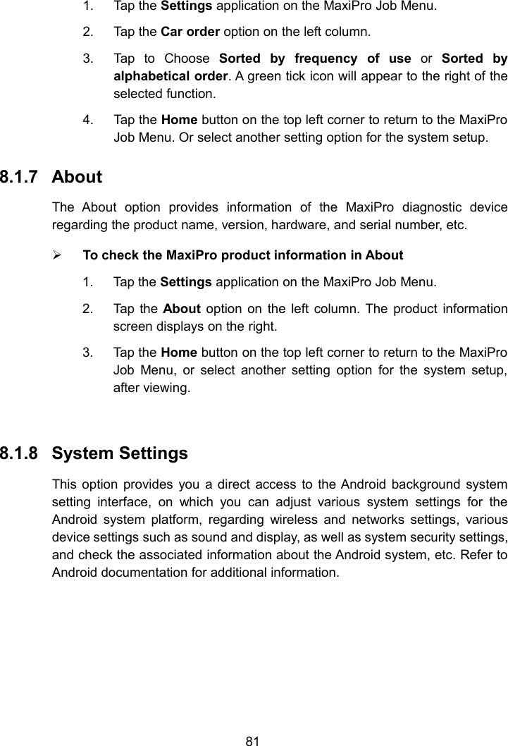 811. Tap the Settings application on the MaxiPro Job Menu.2. Tap the Car order option on the left column.3. Tap to Choose Sorted by frequency of use or Sorted byalphabetical order. A green tick icon will appear to the right of theselected function.4. Tap the Home button on the top left corner to return to the MaxiProJob Menu. Or select another setting option for the system setup.8.1.7 AboutThe About option provides information of the MaxiPro diagnostic deviceregarding the product name, version, hardware, and serial number, etc.To check the MaxiPro product information in About1. Tap the Settings application on the MaxiPro Job Menu.2. Tap the About option on the left column. The product informationscreen displays on the right.3. Tap the Home button on the top left corner to return to the MaxiProJob Menu, or select another setting option for the system setup,after viewing.8.1.8 System SettingsThis option provides you a direct access to the Android background systemsetting interface, on which you can adjust various system settings for theAndroid system platform, regarding wireless and networks settings, variousdevice settings such as sound and display, as well as system security settings,and check the associated information about the Android system, etc. Refer toAndroid documentation for additional information.