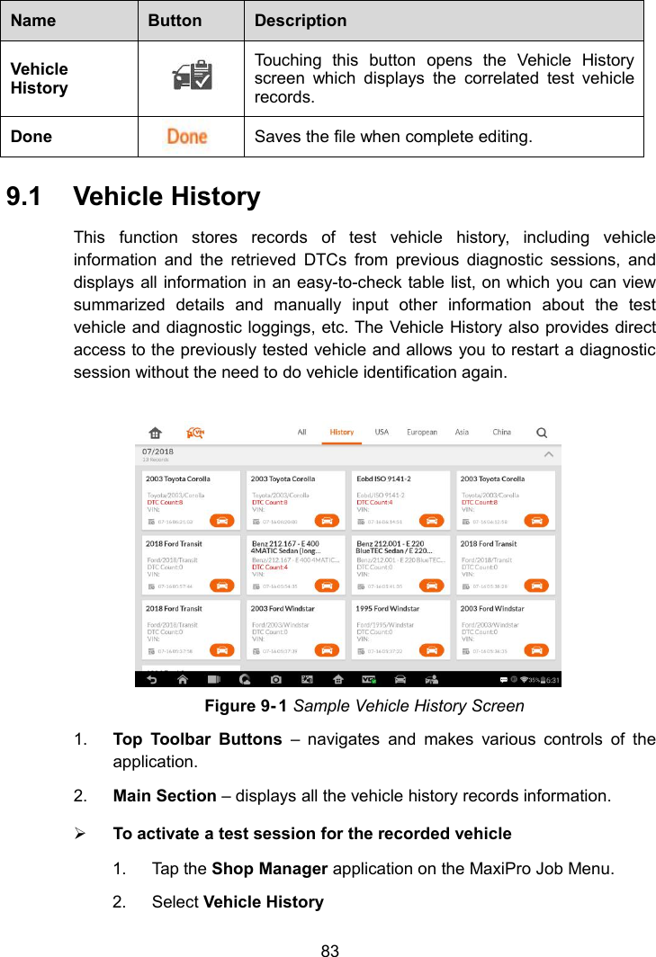 83NameButtonDescriptionVehicleHistoryTouching this button opens the Vehicle Historyscreen which displays the correlated test vehiclerecords.DoneSaves the file when complete editing.9.1 Vehicle HistoryThis function stores records of test vehicle history, including vehicleinformation and the retrieved DTCs from previous diagnostic sessions, anddisplays all information in an easy-to-check table list, on which you can viewsummarized details and manually input other information about the testvehicle and diagnostic loggings, etc. The Vehicle History also provides directaccess to the previously tested vehicle and allows you to restart a diagnosticsession without the need to do vehicle identification again.Figure 9- 1 Sample Vehicle History Screen1. Top Toolbar Buttons &ndash; navigates and makes various controls of theapplication.2. Main Section &ndash; displays all the vehicle history records information.To activate a test session for the recorded vehicle1. Tap the Shop Manager application on the MaxiPro Job Menu.2. Select Vehicle History