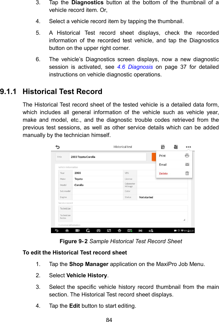 843. Tap the Diagnostics button at the bottom of the thumbnail of avehicle record item. Or,4. Select a vehicle record item by tapping the thumbnail.5. A Historical Test record sheet displays, check the recordedinformation of the recorded test vehicle, and tap the Diagnosticsbutton on the upper right corner.6. The vehicle&rsquo;s Diagnostics screen displays, now a new diagnosticsession is activated, see 4.6 Diagnosis on page 37 for detailedinstructions on vehicle diagnostic operations.9.1.1 Historical Test RecordThe Historical Test record sheet of the tested vehicle is a detailed data form,which includes all general information of the vehicle such as vehicle year,make and model, etc., and the diagnostic trouble codes retrieved from theprevious test sessions, as well as other service details which can be addedmanually by the technician himself.Figure 9- 2 Sample Historical Test Record SheetTo edit the Historical Test record sheet1. Tap the Shop Manager application on the MaxiPro Job Menu.2. Select Vehicle History.3. Select the specific vehicle history record thumbnail from the mainsection. The Historical Test record sheet displays.4. Tap the Edit button to start editing.