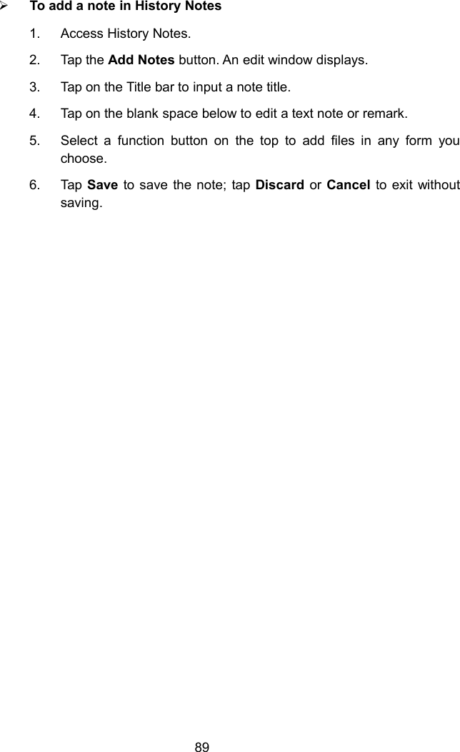 89To add a note in History Notes1. Access History Notes.2. Tap the Add Notes button. An edit window displays.3. Tap on the Title bar to input a note title.4. Tap on the blank space below to edit a text note or remark.5. Select a function button on the top to add files in any form youchoose.6. Tap Save to save the note; tap Discard or Cancel to exit withoutsaving.
