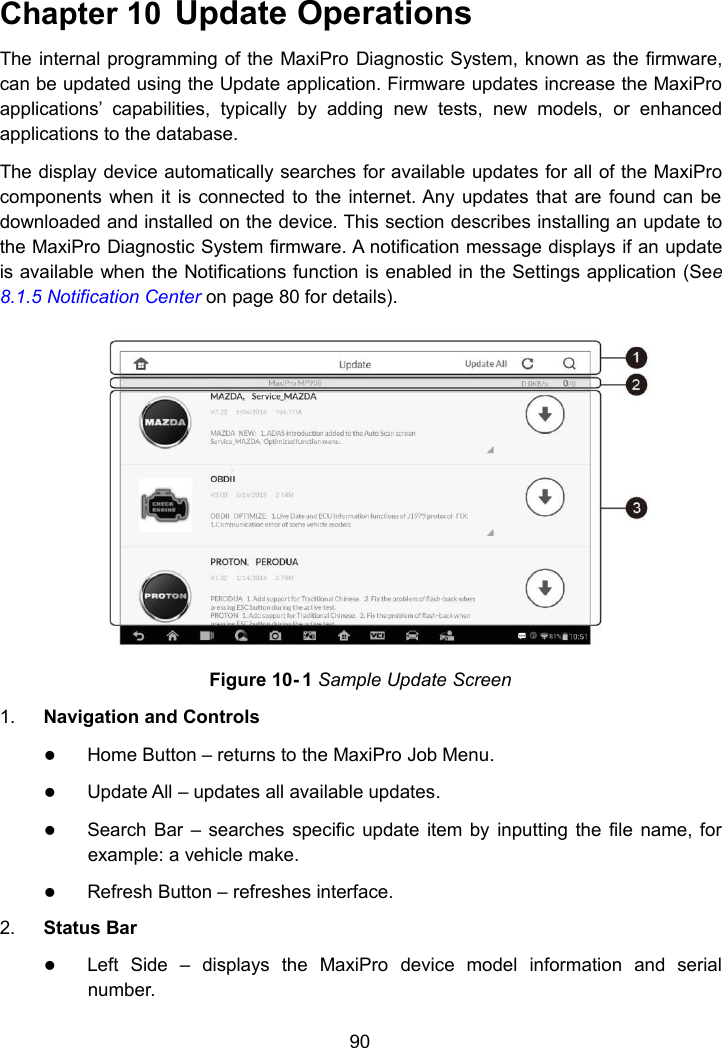 90Chapter 10 Update OperationsThe internal programming of the MaxiPro Diagnostic System, known as the firmware,can be updated using the Update application. Firmware updates increase the MaxiProapplications&rsquo; capabilities, typically by adding new tests, new models, or enhancedapplications to the database.The display device automatically searches for available updates for all of the MaxiProcomponents when it is connected to the internet. Any updates that are found can bedownloaded and installed on the device. This section describes installing an update tothe MaxiPro Diagnostic System firmware. A notification message displays if an updateis available when the Notifications function is enabled in the Settings application (See8.1.5 Notification Center on page 80 for details).Figure 10- 1 Sample Update Screen1. Navigation and ControlsHome Button &ndash; returns to the MaxiPro Job Menu.Update All &ndash; updates all available updates.Search Bar &ndash; searches specific update item by inputting the file name, forexample: a vehicle make.Refresh Button &ndash; refreshes interface.2. Status BarLeft Side &ndash; displays the MaxiPro device model information and serialnumber.