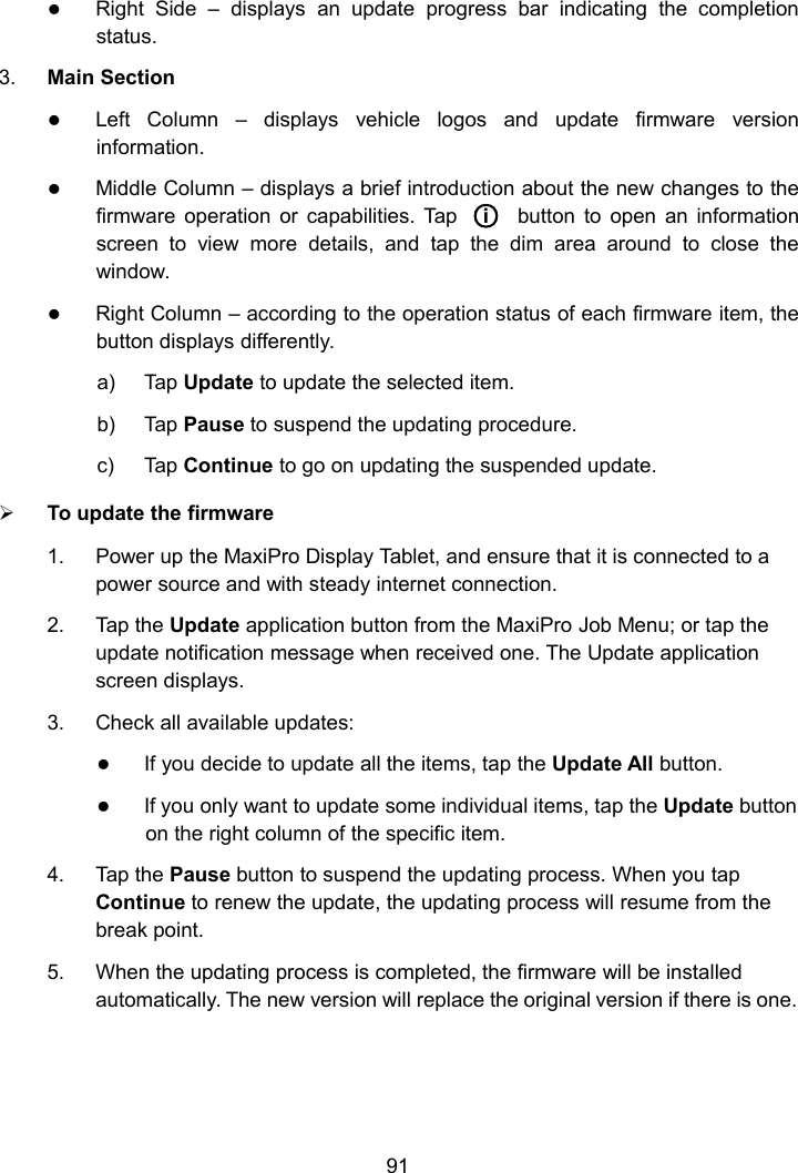 91Right Side &ndash; displays an update progress bar indicating the completionstatus.3. Main SectionLeft Column &ndash; displays vehicle logos and update firmware versioninformation.Middle Column &ndash; displays a brief introduction about the new changes to thefirmware operation or capabilities. Tap ○ibutton to open an informationscreen to view more details, and tap the dim area around to close thewindow.Right Column &ndash; according to the operation status of each firmware item, thebutton displays differently.a) Tap Update to update the selected item.b) Tap Pause to suspend the updating procedure.c) Tap Continue to go on updating the suspended update.To update the firmware1. Power up the MaxiPro Display Tablet, and ensure that it is connected to apower source and with steady internet connection.2. Tap the Update application button from the MaxiPro Job Menu; or tap theupdate notification message when received one. The Update applicationscreen displays.3. Check all available updates:If you decide to update all the items, tap the Update All button.If you only want to update some individual items, tap the Update buttonon the right column of the specific item.4. Tap the Pause button to suspend the updating process. When you tapContinue to renew the update, the updating process will resume from thebreak point.5. When the updating process is completed, the firmware will be installedautomatically. The new version will replace the original version if there is one.