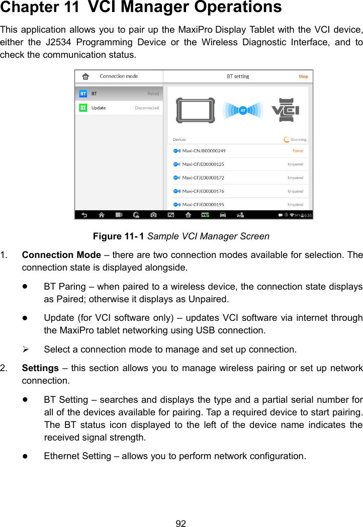 92Chapter 11 VCI Manager OperationsThis application allows you to pair up the MaxiPro Display Tablet with the VCI device,either the J2534 Programming Device or the Wireless Diagnostic Interface, and tocheck the communication status.Figure 11- 1 Sample VCI Manager Screen1. Connection Mode &ndash; there are two connection modes available for selection. Theconnection state is displayed alongside.BT Paring &ndash; when paired to a wireless device, the connection state displaysas Paired; otherwise it displays as Unpaired.Update (for VCI software only) &ndash; updates VCI software via internet throughthe MaxiPro tablet networking using USB connection.Select a connection mode to manage and set up connection.2. Settings &ndash; this section allows you to manage wireless pairing or set up networkconnection.BT Setting &ndash; searches and displays the type and a partial serial number forall of the devices available for pairing. Tap a required device to start pairing.The BT status icon displayed to the left of the device name indicates thereceived signal strength.Ethernet Setting &ndash; allows you to perform network configuration.