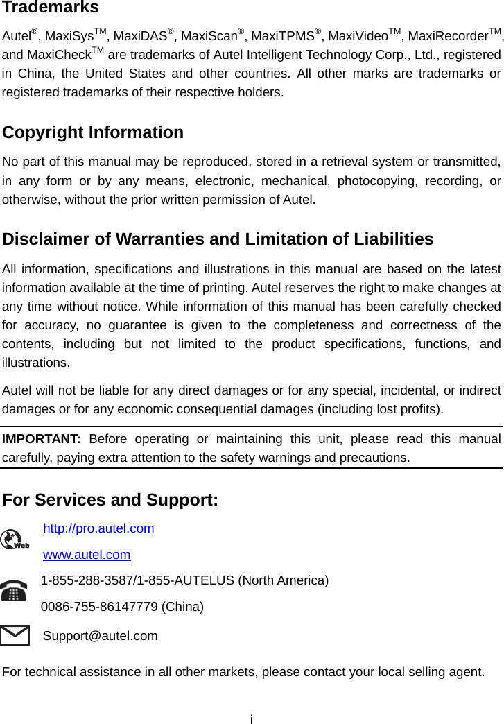 Trademarks Autel&reg;, MaxiSysTM, MaxiDAS&reg;, MaxiScan&reg;, MaxiTPMS&reg;, MaxiVideoTM, MaxiRecorderTM, and MaxiCheckTM are trademarks of Autel Intelligent Technology Corp., Ltd., registered in China, the United States and other countries. All other marks are trademarks or registered trademarks of their respective holders. Copyright Information No part of this manual may be reproduced, stored in a retrieval system or transmitted, in any form or by any means, electronic, mechanical, photocopying, recording, or otherwise, without the prior written permission of Autel. Disclaimer of Warranties and Limitation of Liabilities All information, specifications and illustrations in this manual are based on the latest information available at the time of printing. Autel reserves the right to make changes at any time without notice. While information of this manual has been carefully checked for accuracy, no guarantee is given to the completeness and correctness of the contents, including but not limited to the product specifications, functions, and illustrations. Autel will not be liable for any direct damages or for any special, incidental, or indirect damages or for any economic consequential damages (including lost profits). IMPORTANT: Before operating or maintaining this unit, please read this manual carefully, paying extra attention to the safety warnings and precautions. For Services and Support: http://pro.autel.com   www.autel.com 1-855-288-3587/1-855-AUTELUS (North America) 0086-755-86147779 (China) Support@autel.com For technical assistance in all other markets, please contact your local selling agent. i  