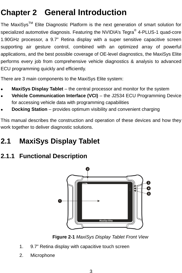  Chapter 2   General Introduction The MaxiSysTM Elite Diagnostic Platform is the next generation of smart solution for specialized automotive diagnosis. Featuring the NVIDIA&rsquo;s Tegra&reg; 4-PLUS-1 quad-core 1.90GHz processor, a 9.7&rdquo;  Retina display with a super sensitive capacitive  screen supporting air gesture control, combined with an optimized array of powerful applications, and the best possible coverage of OE-level diagnostics, the MaxiSys Elite performs every job from comprehensive vehicle diagnostics &amp; analysis to advanced ECU programming quickly and efficiently. There are 3 main components to the MaxiSys Elite system:  MaxiSys Display Tablet &ndash; the central processor and monitor for the system  Vehicle Communication Interface (VCI) &ndash; the J2534 ECU Programming Device for accessing vehicle data with programming capabilities  Docking Station &ndash; provides optimum visibility and convenient charging This manual describes the construction and operation of these devices and how they work together to deliver diagnostic solutions. 2.1 MaxiSys Display Tablet 2.1.1 Functional Description Figure 2-1 MaxiSys Display Tablet Front View 1. 9.7&rdquo; Retina display with capacitive touch screen 2. Microphone 3  