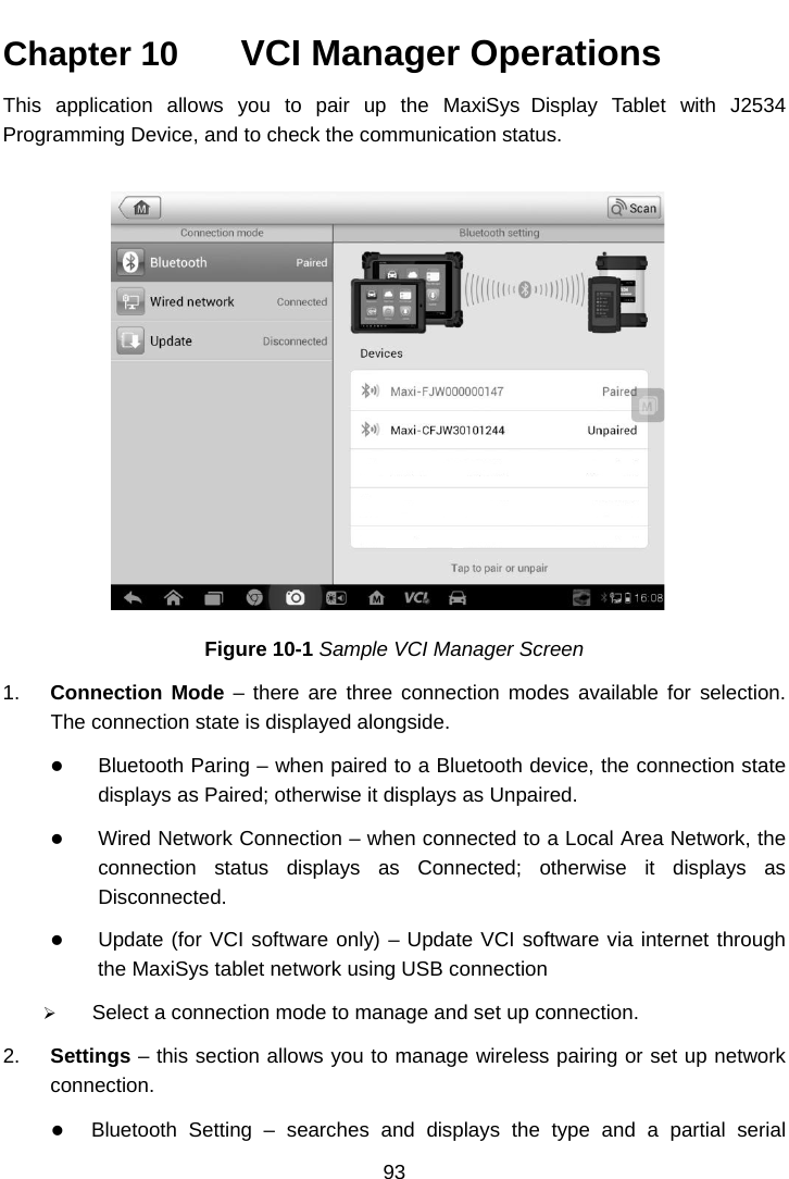  Chapter 10   VCI Manager Operations This application allows you to pair up  the MaxiSys Display Tablet with J2534 Programming Device, and to check the communication status. Figure 10-1 Sample VCI Manager Screen 1. Connection Mode &ndash; there are three connection modes available for selection. The connection state is displayed alongside.  Bluetooth Paring &ndash; when paired to a Bluetooth device, the connection state displays as Paired; otherwise it displays as Unpaired.  Wired Network Connection &ndash; when connected to a Local Area Network, the connection status displays as Connected;  otherwise it displays as Disconnected.  Update (for VCI software only) &ndash; Update VCI software via internet through the MaxiSys tablet network using USB connection  Select a connection mode to manage and set up connection. 2. Settings &ndash; this section allows you to manage wireless pairing or set up network connection.  Bluetooth Setting &ndash;  searches and displays the type and a partial serial 93  