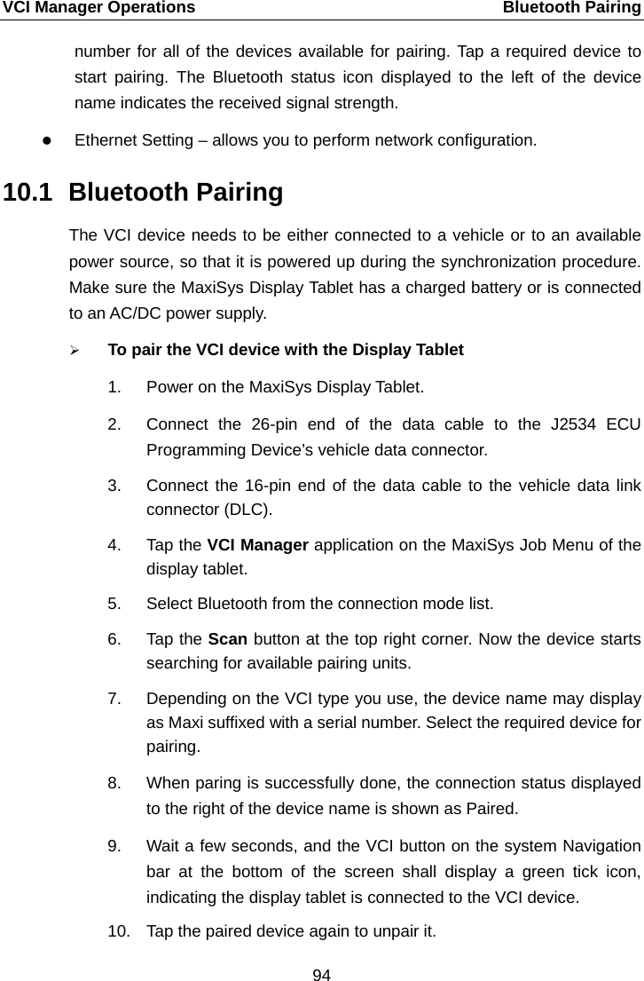 VCI Manager Operations    Bluetooth Pairing number for all of the devices available for pairing. Tap a required device to start pairing. The Bluetooth status icon displayed to the left of the device name indicates the received signal strength.  Ethernet Setting &ndash; allows you to perform network configuration. 10.1 Bluetooth Pairing The VCI device needs to be either connected to a vehicle or to an available power source, so that it is powered up during the synchronization procedure. Make sure the MaxiSys Display Tablet has a charged battery or is connected to an AC/DC power supply.  To pair the VCI device with the Display Tablet 1. Power on the MaxiSys Display Tablet. 2. Connect the 26-pin end of the data cable to the J2534 ECU Programming Device&rsquo;s vehicle data connector. 3. Connect the 16-pin end of the data cable to the vehicle data link connector (DLC). 4. Tap the VCI Manager application on the MaxiSys Job Menu of the display tablet. 5. Select Bluetooth from the connection mode list. 6. Tap the Scan button at the top right corner. Now the device starts searching for available pairing units. 7. Depending on the VCI type you use, the device name may display as Maxi suffixed with a serial number. Select the required device for pairing. 8. When paring is successfully done, the connection status displayed to the right of the device name is shown as Paired. 9. Wait a few seconds, and the VCI button on the system Navigation bar at the bottom of the screen shall display a green tick icon, indicating the display tablet is connected to the VCI device.10. Tap the paired device again to unpair it. 94  