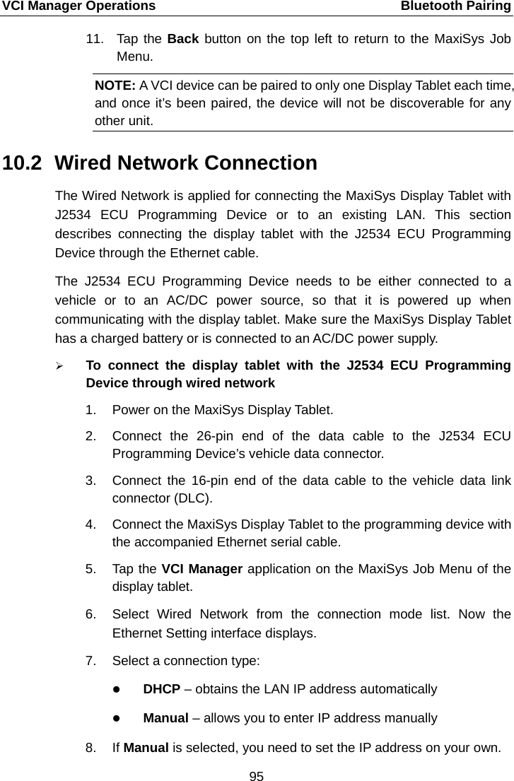 VCI Manager Operations    Bluetooth Pairing 11. Tap the Back button on the top left to return to the MaxiSys Job Menu. NOTE: A VCI device can be paired to only one Display Tablet each time, and once it&rsquo;s been paired, the device will not be discoverable for any other unit.     10.2 Wired Network Connection The Wired Network is applied for connecting the MaxiSys Display Tablet with J2534 ECU Programming Device  or to an existing LAN. This section describes connecting the display tablet with the J2534 ECU Programming Device through the Ethernet cable. The  J2534 ECU Programming Device needs to be either connected to a vehicle or to an AC/DC power source, so that it is powered up when communicating with the display tablet. Make sure the MaxiSys Display Tablet has a charged battery or is connected to an AC/DC power supply.  To  connect  the display tablet with the  J2534 ECU Programming Device through wired network 1. Power on the MaxiSys Display Tablet. 2. Connect the 26-pin end of the data cable to the J2534 ECU Programming Device&rsquo;s vehicle data connector. 3. Connect the 16-pin end of the data cable to the vehicle data link connector (DLC). 4. Connect the MaxiSys Display Tablet to the programming device with the accompanied Ethernet serial cable. 5. Tap the VCI Manager application on the MaxiSys Job Menu of the display tablet. 6. Select Wired Network from the connection mode list. Now the Ethernet Setting interface displays. 7. Select a connection type:  DHCP &ndash; obtains the LAN IP address automatically  Manual &ndash; allows you to enter IP address manually8. If Manual is selected, you need to set the IP address on your own. 95  