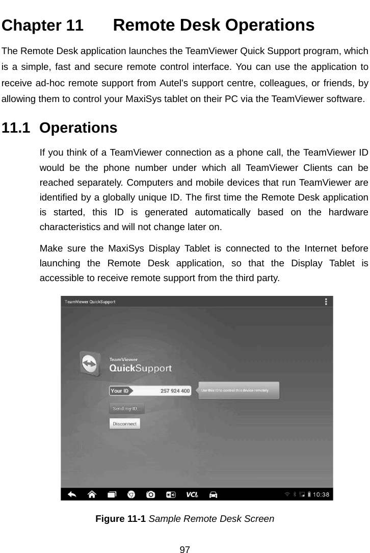    Chapter 11   Remote Desk Operations The Remote Desk application launches the TeamViewer Quick Support program, which is a simple, fast and secure remote control interface. You can use the application to receive ad-hoc remote support from Autel&rsquo;s support centre, colleagues, or friends, by allowing them to control your MaxiSys tablet on their PC via the TeamViewer software. 11.1 Operations If you think of a TeamViewer connection as a phone call, the TeamViewer ID would be the phone number under which all TeamViewer Clients can be reached separately. Computers and mobile devices that run TeamViewer are identified by a globally unique ID. The first time the Remote Desk application is started, this ID is generated automatically based on the hardware characteristics and will not change later on. Make sure the MaxiSys Display Tablet is connected to the Internet before launching the Remote Desk application, so that the Display Tablet is accessible to receive remote support from the third party. Figure 11-1 Sample Remote Desk Screen 97  