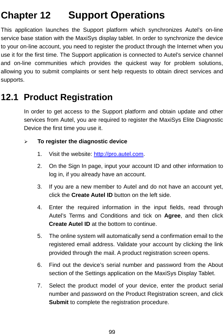    Chapter 12   Support Operations This application launches the Support platform which synchronizes Autel&rsquo;s  on-line service base station with the MaxiSys display tablet. In order to synchronize the device to your on-line account, you need to register the product through the Internet when you use it for the first time. The Support application is connected to Autel&rsquo;s service channel and on-line communities which provides the quickest way for problem solutions, allowing you to submit complaints or sent help requests to obtain direct services and supports. 12.1 Product Registration In order to get access to the Support platform and obtain update and other services from Autel, you are required to register the MaxiSys Elite Diagnostic Device the first time you use it.  To register the diagnostic device 1. Visit the website: http://pro.autel.com. 2. On the Sign In page, input your account ID and other information to log in, if you already have an account. 3. If you are a new member to Autel and do not have an account yet, click the Create Autel ID button on the left side. 4. Enter the required information in the input fields, read through Autel&rsquo;s Terms and Conditions and tick on Agree, and then click Create Autel ID at the bottom to continue. 5. The online system will automatically send a confirmation email to the registered email address. Validate your account by clicking the link provided through the mail. A product registration screen opens. 6. Find out the device&rsquo;s serial number and password from the About section of the Settings application on the MaxiSys Display Tablet. 7. Select the product model of your device, enter the product serial number and password on the Product Registration screen, and click Submit to complete the registration procedure. 99  