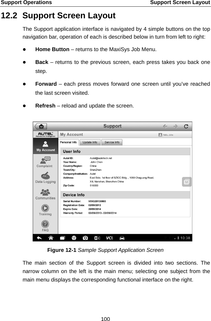 Support Operations    Support Screen Layout 12.2 Support Screen Layout The Support application interface is navigated by 4 simple buttons on the top navigation bar, operation of each is described below in turn from left to right:  Home Button &ndash; returns to the MaxiSys Job Menu.  Back &ndash; returns to the previous screen, each press takes you back one step.  Forward &ndash; each press moves forward one screen until you&rsquo;ve reached the last screen visited.  Refresh &ndash; reload and update the screen. Figure 12-1 Sample Support Application Screen The main section of the Support screen is divided into two sections. The narrow column on the left is the main menu; selecting one subject from the main menu displays the corresponding functional interface on the right.100  