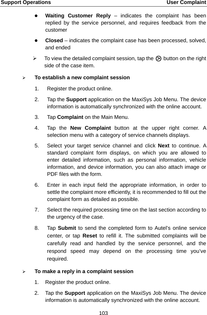 Support Operations    User Complaint  Waiting Customer Reply &ndash; indicates the complaint has been replied by the service personnel, and requires feedback from the customer  Closed &ndash; indicates the complaint case has been processed, solved, and ended  To view the detailed complaint session, tap the A○>E A button on the right side of the case item.  To establish a new complaint session 1. Register the product online. 2. Tap the Support application on the MaxiSys Job Menu. The device information is automatically synchronized with the online account. 3. Tap Complaint on the Main Menu. 4. Tap the New Complaint button at the upper right corner. A selection menu with a category of service channels displays. 5. Select your target service channel and click Next  to continue. A standard complaint form displays, on which you are allowed to enter detailed information, such as personal information, vehicle information, and device information, you can also attach image or PDF files with the form. 6. Enter in each input field the appropriate information, in order to settle the complaint more efficiently, it is recommended to fill out the complaint form as detailed as possible. 7. Select the required processing time on the last section according to the urgency of the case. 8. Tap Submit to send the completed form to Autel&rsquo;s online service center, or tap Reset  to refill it. The submitted complaints will be carefully read and handled by the service personnel, and the respond speed may depend on the processing time you&rsquo;ve required.  To make a reply in a complaint session 1. Register the product online. 2. Tap the Support application on the MaxiSys Job Menu. The device information is automatically synchronized with the online account.103  