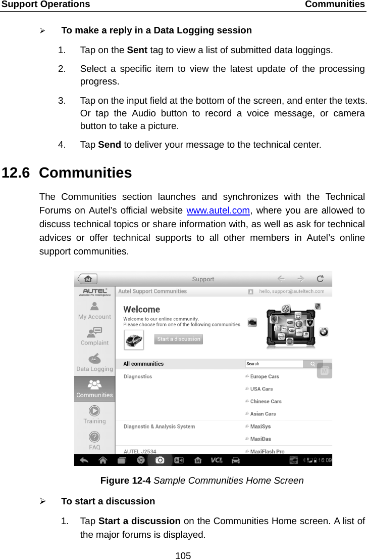 Support Operations    Communities  To make a reply in a Data Logging session 1. Tap on the Sent tag to view a list of submitted data loggings. 2. Select a specific item to view the latest update of the processing progress. 3. Tap on the input field at the bottom of the screen, and enter the texts. Or tap the Audio button to record a voice message, or camera button to take a picture. 4. Tap Send to deliver your message to the technical center. 12.6 Communities The Communities  section launches and synchronizes with the Technical Forums on Autel&rsquo;s official website www.autel.com, where you are allowed to discuss technical topics or share information with, as well as ask for technical advices or offer technical supports to all other members in Autel&rsquo;s online support communities. Figure 12-4 Sample Communities Home Screen  To start a discussion 1. Tap Start a discussion on the Communities Home screen. A list of the major forums is displayed. 105  