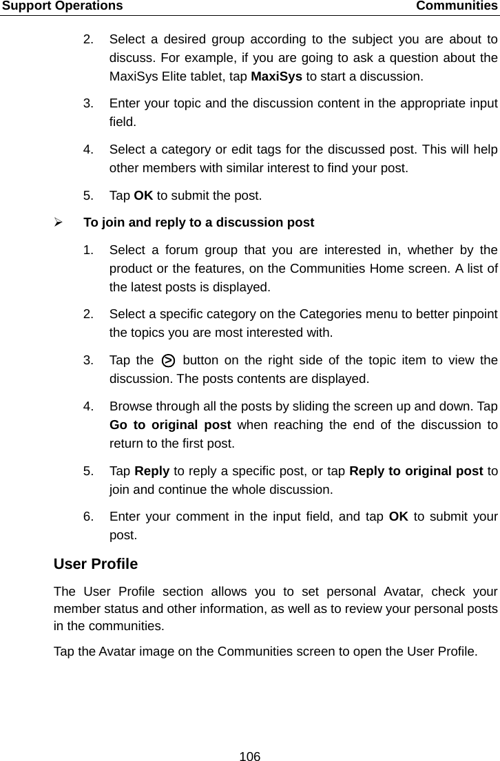 Support Operations    Communities 2. Select a desired group according to the subject you are about to discuss. For example, if you are going to ask a question about the MaxiSys Elite tablet, tap MaxiSys to start a discussion. 3. Enter your topic and the discussion content in the appropriate input field. 4. Select a category or edit tags for the discussed post. This will help other members with similar interest to find your post. 5. Tap OK to submit the post.  To join and reply to a discussion post 1. Select a forum group that you are interested in, whether by the product or the features, on the Communities Home screen. A list of the latest posts is displayed. 2. Select a specific category on the Categories menu to better pinpoint the topics you are most interested with. 3. Tap the A○>E A button on the right side of the topic item to view the discussion. The posts contents are displayed. 4. Browse through all the posts by sliding the screen up and down. Tap Go to original post when reaching the end of the discussion to return to the first post. 5. Tap Reply to reply a specific post, or tap Reply to original post to join and continue the whole discussion. 6. Enter your comment in the input field, and tap OK to submit your post. User Profile The User Profile section allows you to set personal Avatar, check your member status and other information, as well as to review your personal posts in the communities. Tap the Avatar image on the Communities screen to open the User Profile.106  